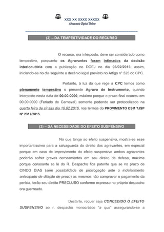 XXX XX XXXX XXXXX
Advocacia Digital Online
__________________________________________________
(2) – DA TEMPESTIVIDADE DO RECURSO
O recurso, ora interposto, deve ser considerado como
tempestivo, porquanto os Agravantes foram intimados da decisão
interlocutória com a publicação no DOEJ no dia 03/02/2016; assim,
iniciando-se no dia seguinte o decênio legal previsto no Artigo n° 525 do CPC.
Portanto, à luz do que rege a CPC temos como
plenamente tempestivo o presente Agravo de Instrumento, quando
interposto nesta data de 00.00.0000, máxime porque o prazo final ocorreu em
00.00.0000 (Feriado de Carnaval) somente podendo ser protocolizado na
quarta feira de cinzas dia 10.02.2016, nos termos do PROVIMENTO CSM TJSP
Nº 2317/2015.
(3) – DA NECESSIDADE DO EFEITO SUSPENSIVO
No que tange ao efeito suspensivo, mostra-se esse
importantíssimo para a salvaguarda do direito dos agravantes, em especial
porque em caso de improvimento do efeito suspensivo ambos agravantes
poderão sofrer graves cerceamentos em seu direito de defesa, máxime
porque consoante se lê do R. Despacho fica patente que se no prazo de
CINCO DIAS (sem possibilidade de prorrogação ante o indeferimento
antecipado de dilação de prazo) os mesmos não comprovar o pagamento da
perícia, terão seu direito PRECLUSO conforme expresso no próprio despacho
ora guerreado.
Destarte, requer seja CONCEDIDO O EFEITO
SUSPENSIVO ao r. despacho monocrático “a quo” assegurando-se a
 