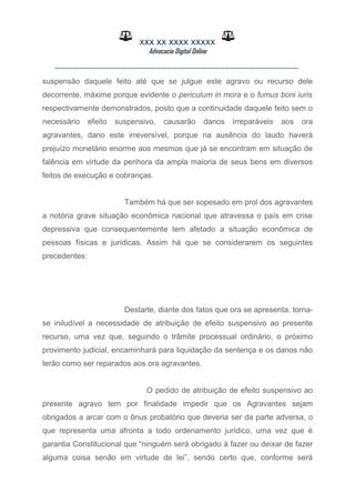 XXX XX XXXX XXXXX
Advocacia Digital Online
__________________________________________________
suspensão daquele feito até que se julgue este agravo ou recurso dele
decorrente, máxime porque evidente o periculum in mora e o fumus boni iuris
respectivamente demonstrados, posto que a continuidade daquele feito sem o
necessário efeito suspensivo, causarão danos irreparáveis aos ora
agravantes, dano este irreversível, porque na ausência do laudo haverá
prejuízo monetário enorme aos mesmos que já se encontram em situação de
falência em virtude da penhora da ampla maioria de seus bens em diversos
feitos de execução e cobranças.
Também há que ser sopesado em prol dos agravantes
a notória grave situação econômica nacional que atravessa o país em crise
depressiva que consequentemente tem afetado a situação econômica de
pessoas físicas e jurídicas. Assim há que se considerarem os seguintes
precedentes:
Destarte, diante dos fatos que ora se apresenta, torna-
se iniludível a necessidade de atribuição de efeito suspensivo ao presente
recurso, uma vez que, seguindo o trâmite processual ordinário, o próximo
provimento judicial, encaminhará para liquidação da sentença e os danos não
terão como ser reparados aos ora agravantes.
O pedido de atribuição de efeito suspensivo ao
presente agravo tem por finalidade impedir que os Agravantes sejam
obrigados a arcar com o ônus probatório que deveria ser da parte adversa, o
que representa uma afronta a todo ordenamento jurídico, uma vez que é
garantia Constitucional que “ninguém será obrigado à fazer ou deixar de fazer
alguma coisa senão em virtude de lei”, sendo certo que, conforme será
 
