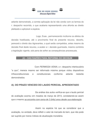 XXX XX XXXX XXXXX
Advocacia Digital Online
__________________________________________________
adiante demonstrado, a correta aplicação da lei não condiz com os termos do
r. despacho recorrido, o que acabaria representando uma afronta ao direito
pleiteado e aplicável a espécie.
Logo, Exas., permanecendo incólume os efeitos da
decisão hostilizada, até o provimento final do presente recurso, decerto,
perecerá o direito dos Agravantes, o qual serão compelidos, antes mesmo da
decisão final deste recurso, a acatar a r. decisão guerreada, mesmo contrária
a legislação vigente, sob pena de sofrer as consequências processuais.
(4) – DAS RAZÕES PARA REFORMA DO DECISUM
Com PERMISSA VENIA, o r. despacho interlocutório
“a quo”, merece mesmo ser reformado máxime porque violou dispositivos
infraconstitucionais e constitucionais conforme adiante restarão
demonstrados:
A)- DO PRAZO VENCIDO DO LAUDO PERICIAL APRESENTADO
Da análise dos autos verifica-se que o laudo pericial
de avaliação ocorreu em meados de março de 2013, constatando-se assim
que o mesmo se encontra com cerca de 3 (três) anos desde sua elaboração.
Assim na espécie há que se considerar que a
avaliação, na verdade, deve refletir o valor de mercado do bem, que não pode
ser suprido por meros índices de atualização monetária.
 