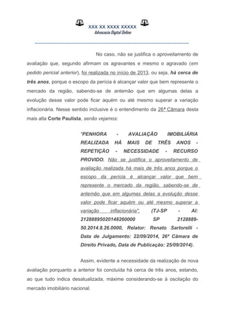 XXX XX XXXX XXXXX
Advocacia Digital Online
__________________________________________________
No caso, não se justifica o aproveitamento de
avaliação que, segundo afirmam os agravantes e mesmo o agravado (em
pedido pericial anterior), foi realizada no início de 2013, ou seja, há cerca de
três anos, porque o escopo da perícia é alcançar valor que bem represente o
mercado da região, sabendo-se de antemão que em algumas delas a
evolução desse valor pode ficar aquém ou até mesmo superar a variação
inflacionária. Nesse sentido inclusive é o entendimento da 26ª Câmara desta
mais alta Corte Paulista, senão vejamos:
"PENHORA - AVALIAÇÃO IMOBILIÁRIA
REALIZADA HÁ MAIS DE TRÊS ANOS -
REPETIÇÃO - NECESSIDADE - RECURSO
PROVIDO. Não se justifica o aproveitamento de
avaliação realizada há mais de três anos porque o
escopo da perícia é alcançar valor que bem
represente o mercado da região, sabendo-se de
antemão que em algumas delas a evolução desse
valor pode ficar aquém ou até mesmo superar a
variação inflacionária". (TJ-SP - AI:
21288895020148260000 SP 2128889-
50.2014.8.26.0000, Relator: Renato Sartorelli -
Data de Julgamento: 22/09/2014, 26ª Câmara de
Direito Privado, Data de Publicação: 25/09/2014).
Assim, evidente a necessidade da realização de nova
avaliação porquanto a anterior foi concluída há cerca de três anos, estando,
ao que tudo indica desatualizada, máxime considerando-se à oscilação do
mercado imobiliário nacional.
 
