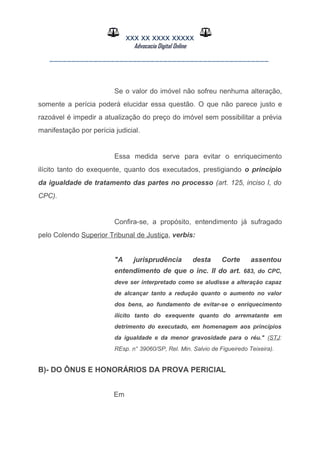 XXX XX XXXX XXXXX
Advocacia Digital Online
__________________________________________________
Se o valor do imóvel não sofreu nenhuma alteração,
somente a perícia poderá elucidar essa questão. O que não parece justo e
razoável é impedir a atualização do preço do imóvel sem possibilitar a prévia
manifestação por perícia judicial.
Essa medida serve para evitar o enriquecimento
ilícito tanto do exequente, quanto dos executados, prestigiando o princípio
da igualdade de tratamento das partes no processo (art. 125, inciso I, do
CPC).
Confira-se, a propósito, entendimento já sufragado
pelo Colendo Superior Tribunal de Justiça, verbis:
"A jurisprudência desta Corte assentou
entendimento de que o inc. II do art. 683, do CPC,
deve ser interpretado como se aludisse a alteração capaz
de alcançar tanto a redução quanto o aumento no valor
dos bens, ao fundamento de evitar-se o enriquecimento
ilícito tanto do exequente quanto do arrematante em
detrimento do executado, em homenagem aos princípios
da igualdade e da menor gravosidade para o réu." (STJ:
REsp. n° 39060/SP, Rel. Min. Salvio de Figueiredo Teixeira).
B)- DO ÔNUS E HONORÁRIOS DA PROVA PERICIAL
Em
 