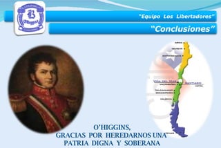 O’HIGGINS, GRACIAS  POR  HEREDARNOS UNA  PATRIA  DIGNA  Y  SOBERANA “ Equipo  Los  Libertadores” “ Conclusiones” 