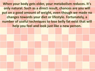 When your body gets older, your metabolism reduces. It's
 only natural. Such as a direct result, chances are you will
put on a good amount of weight, even though we made no
   changes towards your diet or lifestyle. Fortunately, a
number of useful techniques to lose belly fat exist that will
       help you feel and look just like a new person.
 