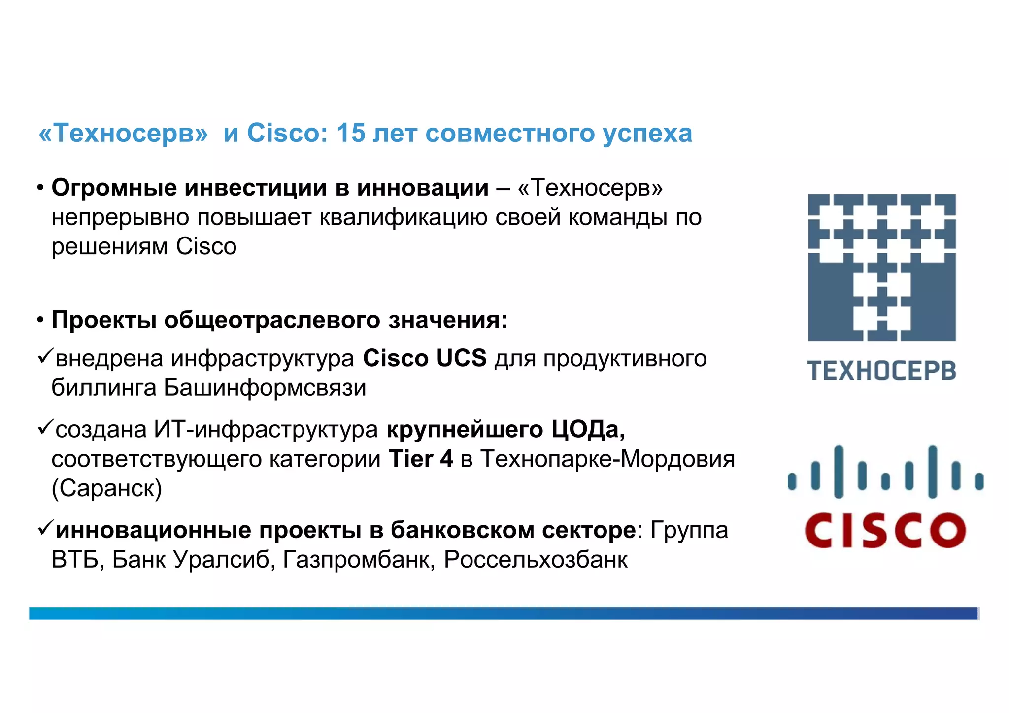 «Техносерв» и Cisco: 15 лет совместного успеха

• Огромные инвестиции в инновации – «Техносерв»
  непрерывно повышает квалификацию своей команды по
  решениям Cisco


• Проекты общеотраслевого значения:
внедрена инфраструктура Cisco UCS для продуктивного
 биллинга Башинформсвязи
создана ИТ-инфраструктура крупнейшего ЦОДа,
 соответствующего категории Tier 4 в Технопарке-Мордовия
 (Саранск)
инновационные проекты в банковском секторе: Группа
 ВТБ, Банк Уралсиб, Газпромбанк, Россельхозбанк
 