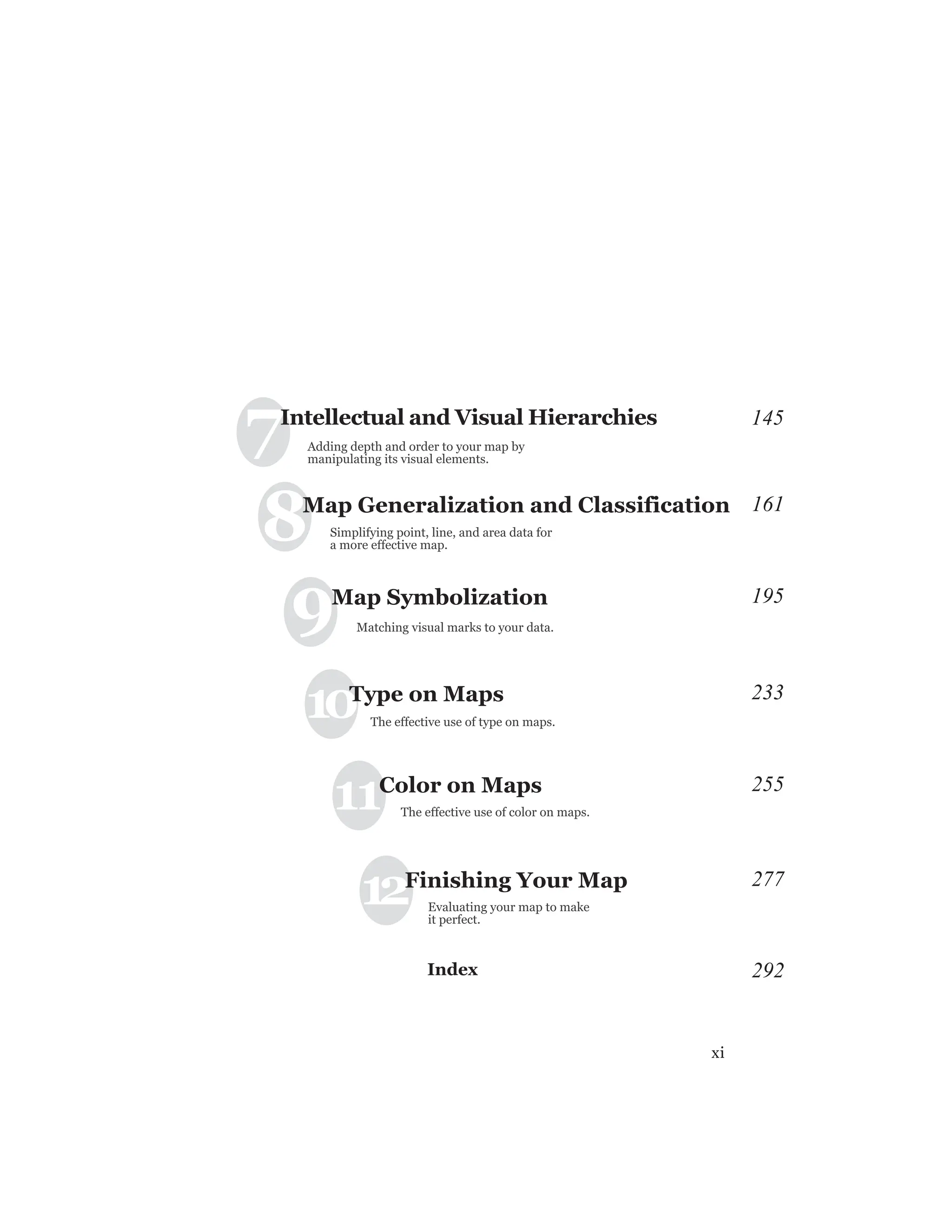 xi
10Type on Maps
The effective use of type on maps.
9Map Symbolization
Matching visual marks to your data.
Adding depth and order to your map by
manipulating its visual elements.
Simplifying point, line, and area data for
a more effective map.
The effective use of color on maps.
11Color on Maps
Evaluating your map to make
it perfect.
12Finishing Your Map
145
161
195
233
255
277
7
8
Intellectual and Visual Hierarchies
Map Generalization and Classification
Index 292
 