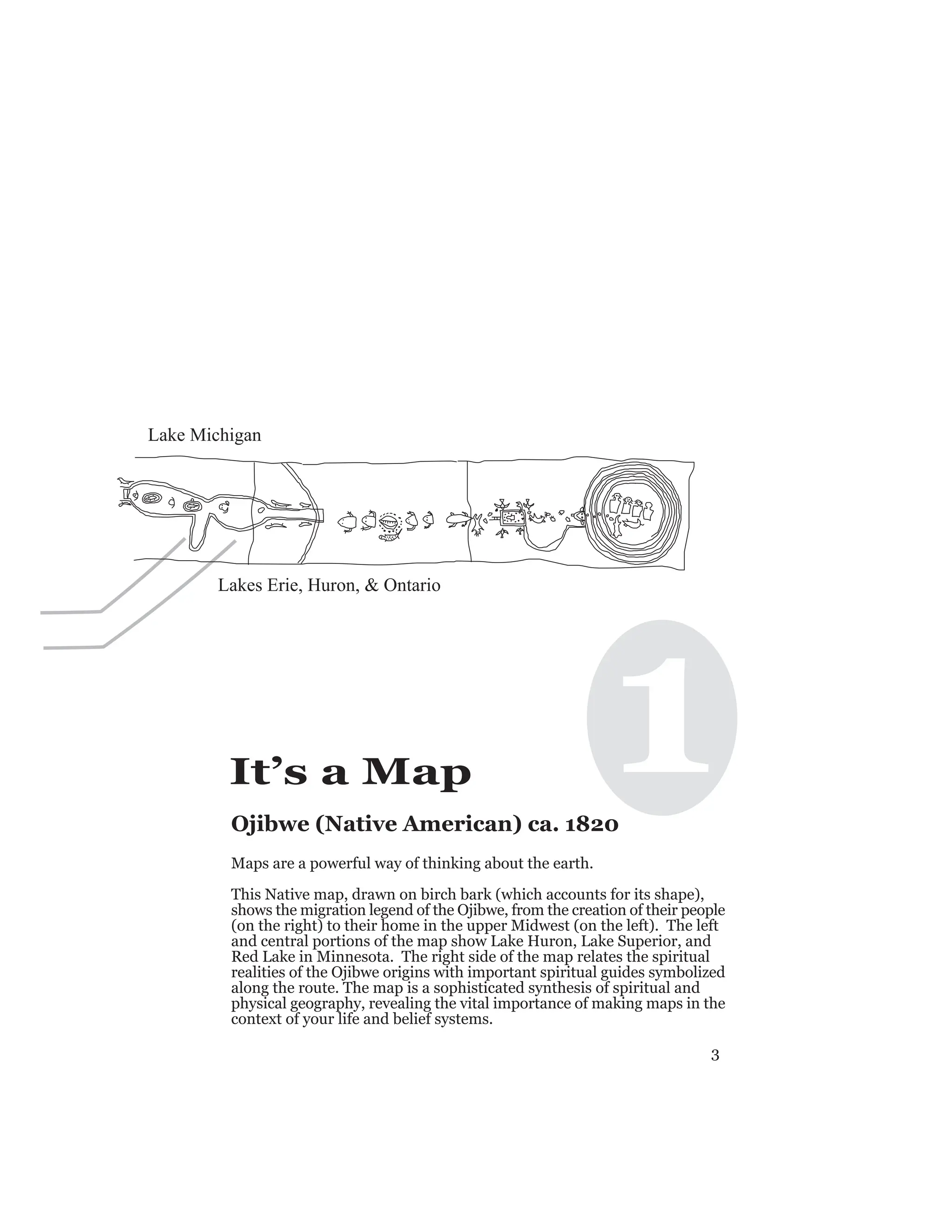 3
1
It’s a Map
Ojibwe (Native American) ca. 1820
Maps are a powerful way of thinking about the earth.
This Native map, drawn on birch bark (which accounts for its shape),
shows the migration legend of the Ojibwe, from the creation of their people
(on the right) to their home in the upper Midwest (on the left). The left
and central portions of the map show Lake Huron, Lake Superior, and
Red Lake in Minnesota. The right side of the map relates the spiritual
realities of the Ojibwe origins with important spiritual guides symbolized
along the route. The map is a sophisticated synthesis of spiritual and
physical geography, revealing the vital importance of making maps in the
context of your life and belief systems.
Lake Michigan
Lakes Erie, Huron, & Ontario
 