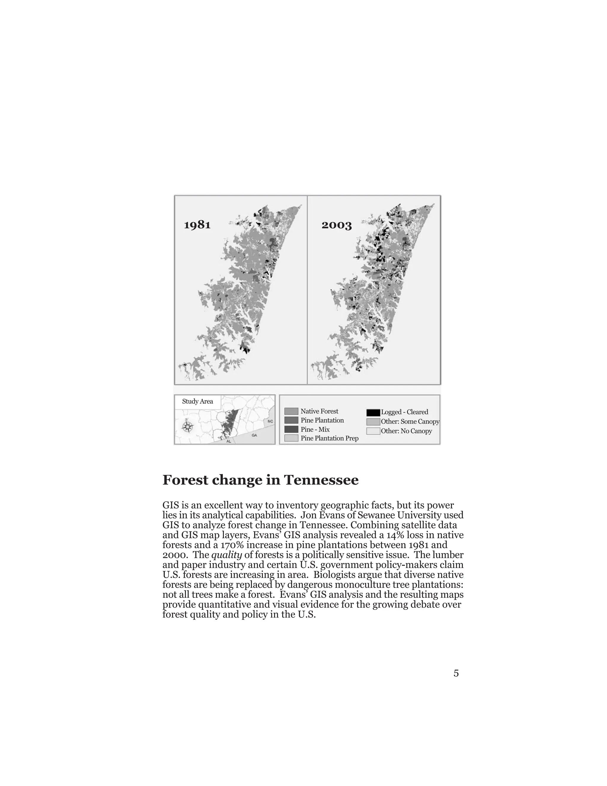 5
1981 2003
Native Forest
Pine Plantation
Pine - Mix
Pine Plantation Prep
Logged - Cleared
Other: Some Canopy
Other: No Canopy
Study Area
Forest change in Tennessee
GIS is an excellent way to inventory geographic facts, but its power
lies in its analytical capabilities. Jon Evans of Sewanee University used
GIS to analyze forest change in Tennessee. Combining satellite data
and GIS map layers, Evans’ GIS analysis revealed a 14% loss in native
forests and a 170% increase in pine plantations between 1981 and
2000. The quality of forests is a politically sensitive issue. The lumber
and paper industry and certain U.S. government policy-makers claim
U.S. forests are increasing in area. Biologists argue that diverse native
forests are being replaced by dangerous monoculture tree plantations:
not all trees make a forest. Evans’ GIS analysis and the resulting maps
provide quantitative and visual evidence for the growing debate over
forest quality and policy in the U.S.
 