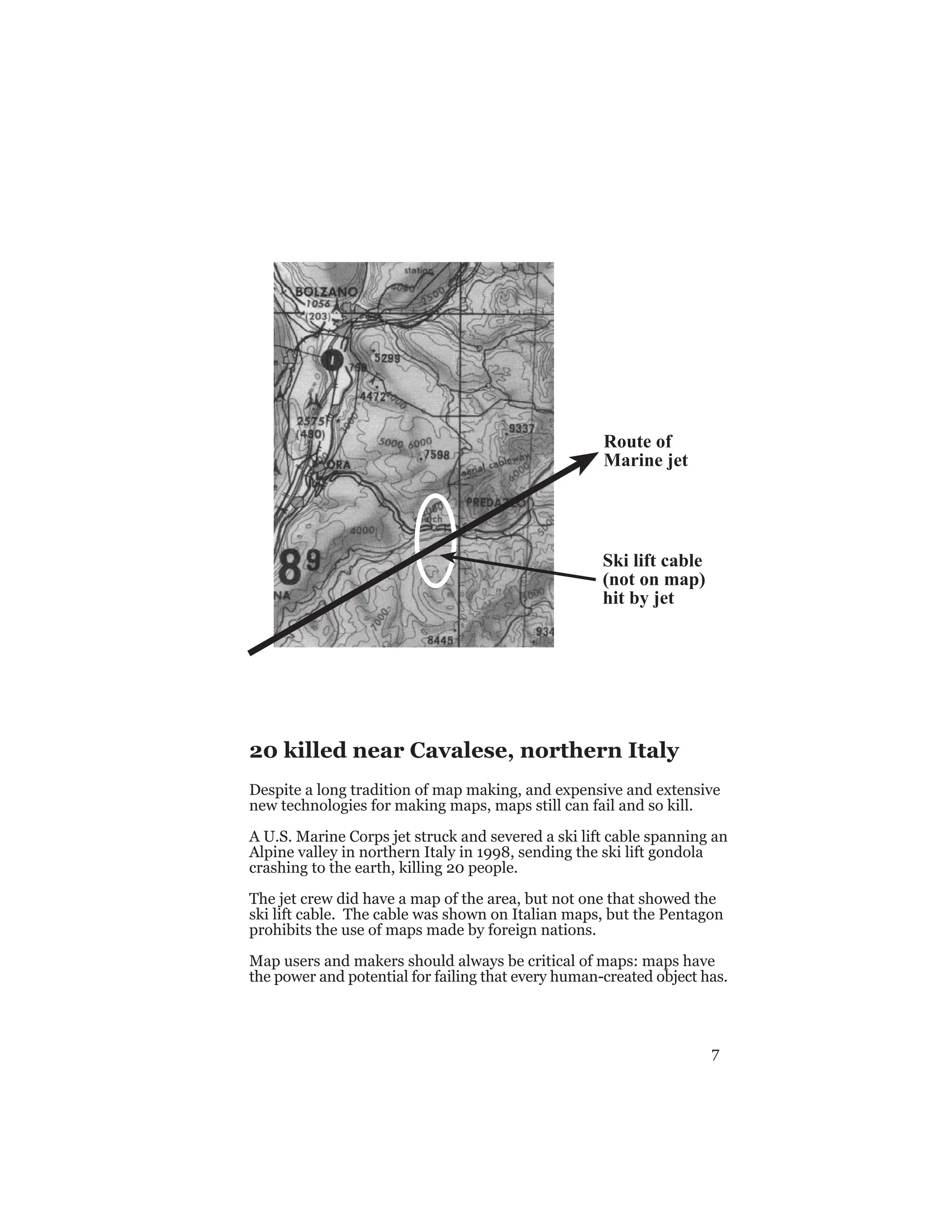 7
Route of
Marine jet
Ski lift cable
(not on map)
hit by jet
20 killed near Cavalese, northern Italy
Despite a long tradition of map making, and expensive and extensive
new technologies for making maps, maps still can fail and so kill.
A U.S. Marine Corps jet struck and severed a ski lift cable spanning an
Alpine valley in northern Italy in 1998, sending the ski lift gondola
crashing to the earth, killing 20 people.
The jet crew did have a map of the area, but not one that showed the
ski lift cable. The cable was shown on Italian maps, but the Pentagon
prohibits the use of maps made by foreign nations.
Map users and makers should always be critical of maps: maps have
the power and potential for failing that every human-created object has.
 