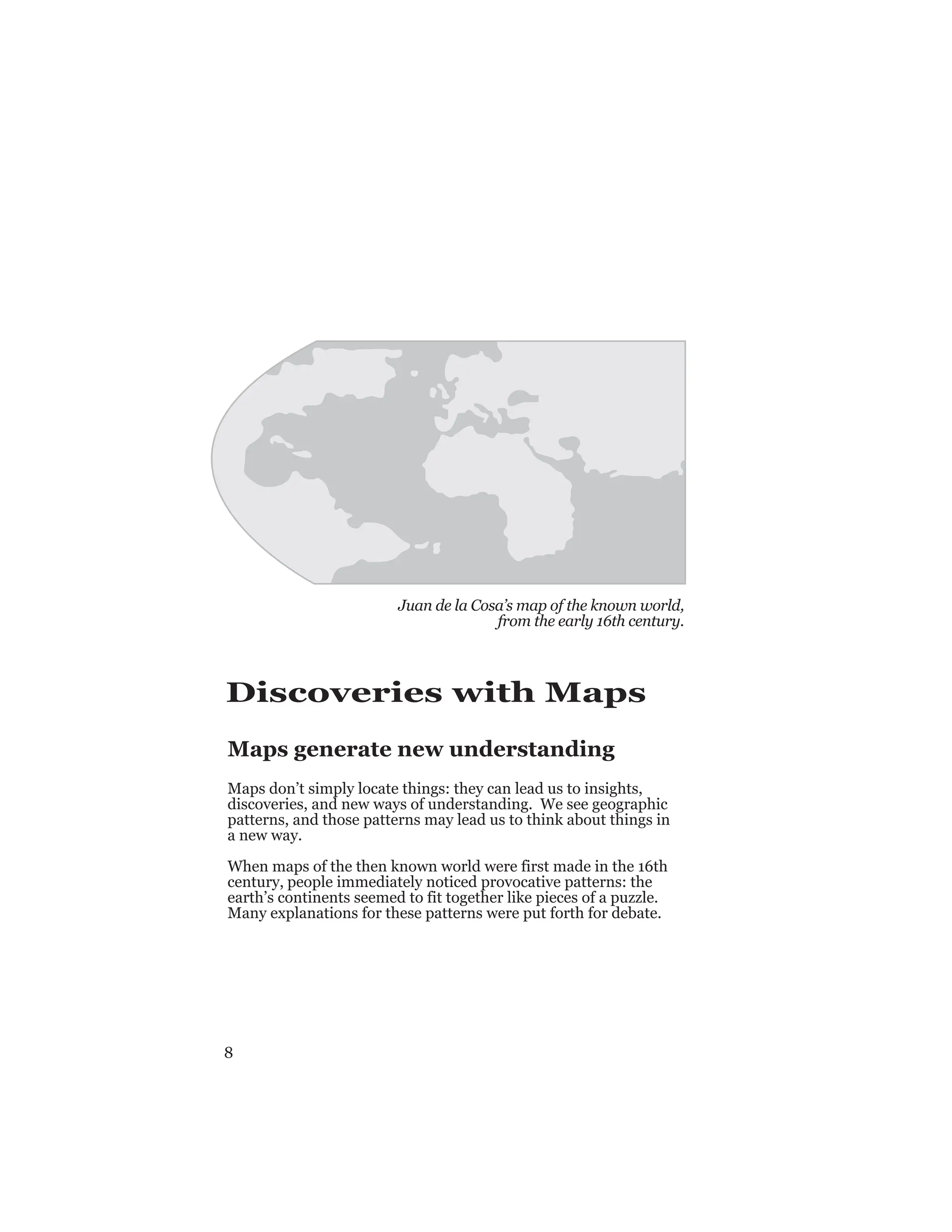 8
Discoveries with Maps
Maps generate new understanding
Maps don’t simply locate things: they can lead us to insights,
discoveries, and new ways of understanding. We see geographic
patterns, and those patterns may lead us to think about things in
a new way.
When maps of the then known world were first made in the 16th
century, people immediately noticed provocative patterns: the
earth’s continents seemed to fit together like pieces of a puzzle.
Many explanations for these patterns were put forth for debate.
Juan de la Cosa’s map of the known world,
from the early 16th century.
 