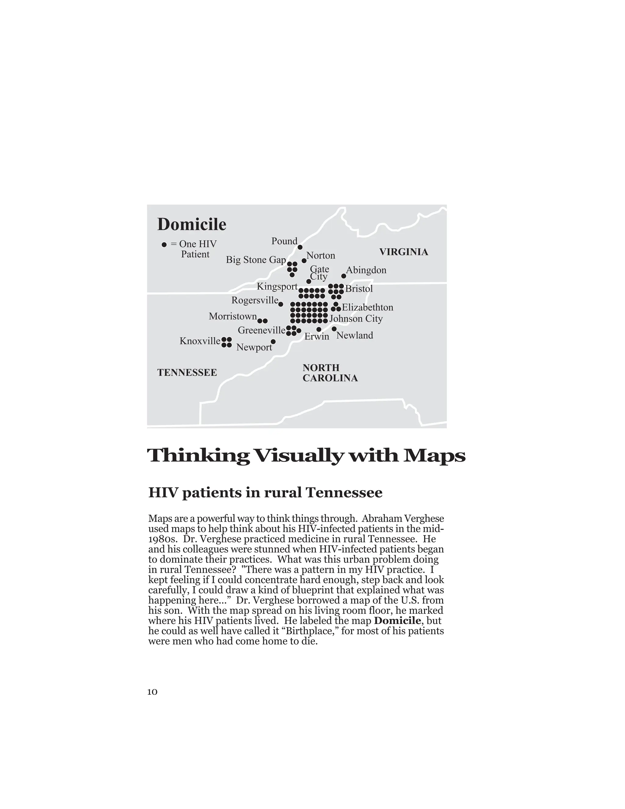 10
Thinking Visually with Maps
HIV patients in rural Tennessee
Maps are a powerful way to think things through. Abraham Verghese
used maps to help think about his HIV-infected patients in the mid-
1980s. Dr. Verghese practiced medicine in rural Tennessee. He
and his colleagues were stunned when HIV-infected patients began
to dominate their practices. What was this urban problem doing
in rural Tennessee? "There was a pattern in my HIV practice. I
kept feeling if I could concentrate hard enough, step back and look
carefully, I could draw a kind of blueprint that explained what was
happening here...” Dr. Verghese borrowed a map of the U.S. from
his son. With the map spread on his living room floor, he marked
where his HIV patients lived. He labeled the map Domicile, but
he could as well have called it “Birthplace,” for most of his patients
were men who had come home to die.
Pound
Norton
Big Stone Gap
Abingdon
Bristol
Elizabethton
Johnson City
Newland
Erwin
Greeneville
Gate
City
Kingsport
Rogersville
Morristown
Newport
Knoxville
VIRGINIA
NORTH
CAROLINA
TENNESSEE
Domicile
= One HIV
Patient
 