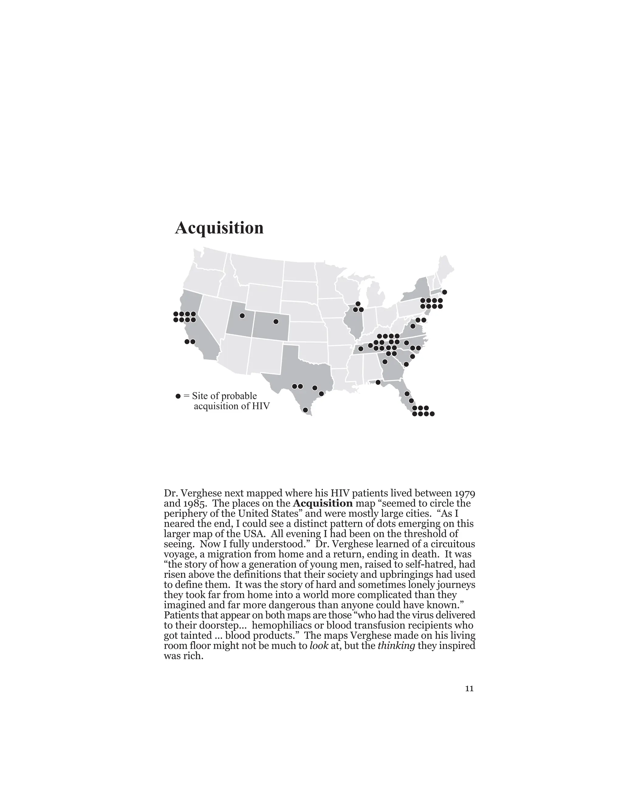 11
Dr. Verghese next mapped where his HIV patients lived between 1979
and 1985. The places on the Acquisition map “seemed to circle the
periphery of the United States” and were mostly large cities. “As I
neared the end, I could see a distinct pattern of dots emerging on this
larger map of the USA. All evening I had been on the threshold of
seeing. Now I fully understood.” Dr. Verghese learned of a circuitous
voyage, a migration from home and a return, ending in death. It was
“the story of how a generation of young men, raised to self-hatred, had
risen above the definitions that their society and upbringings had used
to define them. It was the story of hard and sometimes lonely journeys
they took far from home into a world more complicated than they
imagined and far more dangerous than anyone could have known.”
Patients that appear on both maps are those “who had the virus delivered
to their doorstep... hemophiliacs or blood transfusion recipients who
got tainted ... blood products.” The maps Verghese made on his living
room floor might not be much to look at, but the thinking they inspired
was rich.
= Site of probable
acquisition of HIV
Acquisition
 