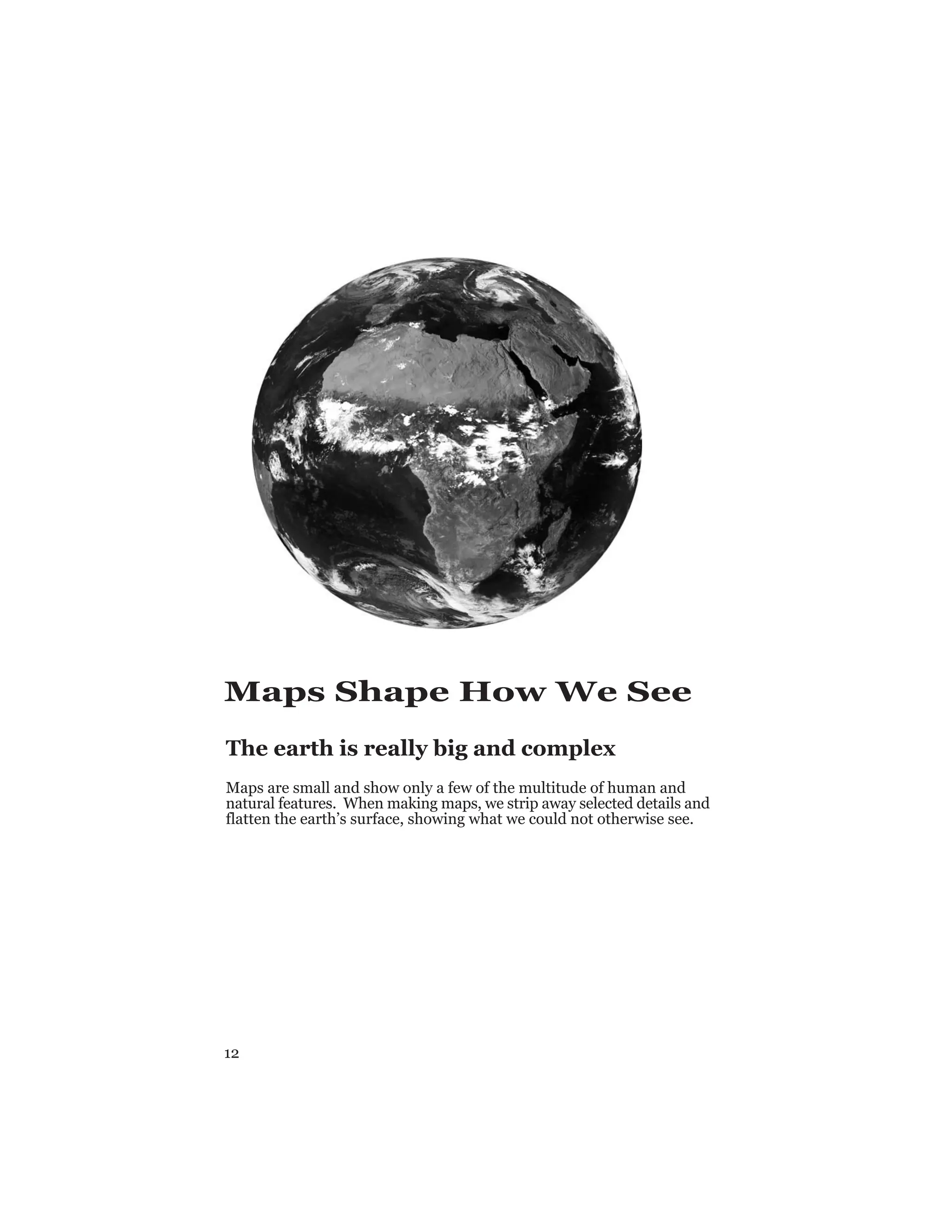 12
Maps Shape How We See
The earth is really big and complex
Maps are small and show only a few of the multitude of human and
natural features. When making maps, we strip away selected details and
flatten the earth’s surface, showing what we could not otherwise see.
 