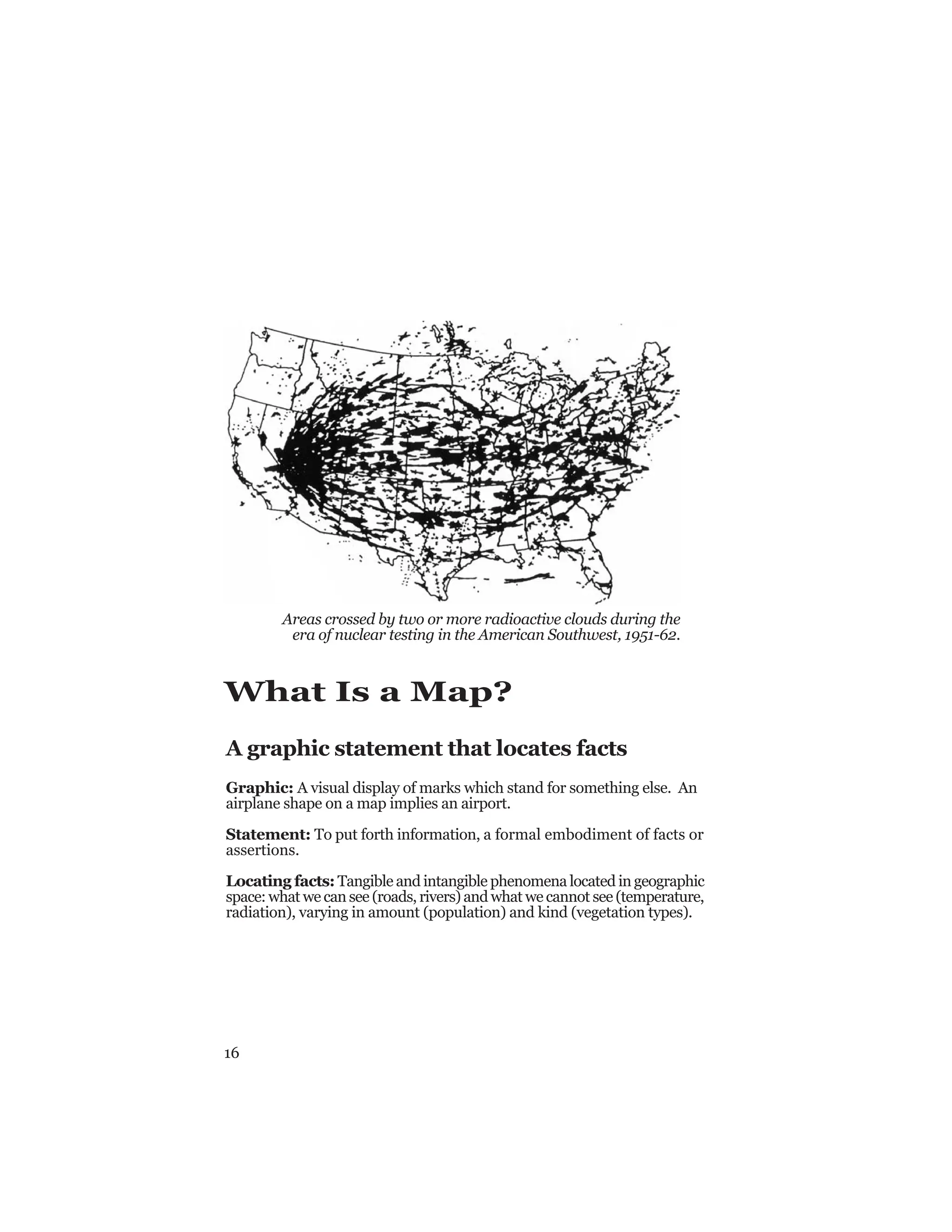 16
What Is a Map?
A graphic statement that locates facts
Graphic: A visual display of marks which stand for something else. An
airplane shape on a map implies an airport.
Statement: To put forth information, a formal embodiment of facts or
assertions.
Locating facts: Tangible and intangible phenomena located in geographic
space: what we can see (roads, rivers) and what we cannot see (temperature,
radiation), varying in amount (population) and kind (vegetation types).
Areas crossed by two or more radioactive clouds during the
era of nuclear testing in the American Southwest, 1951-62.
 