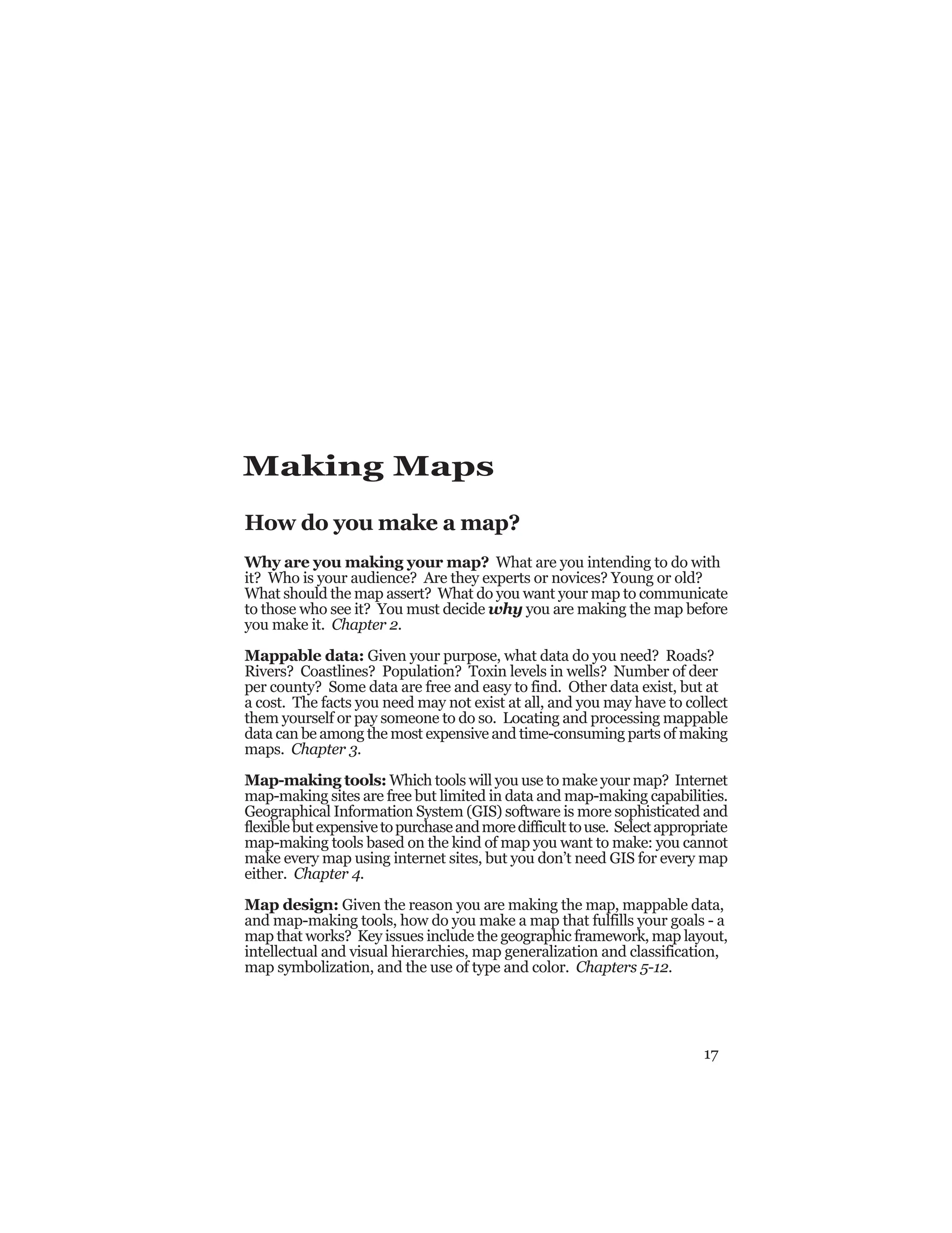 17
Making Maps
How do you make a map?
Why are you making your map? What are you intending to do with
it? Who is your audience? Are they experts or novices? Young or old?
What should the map assert? What do you want your map to communicate
to those who see it? You must decide why you are making the map before
you make it. Chapter 2.
Mappable data: Given your purpose, what data do you need? Roads?
Rivers? Coastlines? Population? Toxin levels in wells? Number of deer
per county? Some data are free and easy to find. Other data exist, but at
a cost. The facts you need may not exist at all, and you may have to collect
them yourself or pay someone to do so. Locating and processing mappable
data can be among the most expensive and time-consuming parts of making
maps. Chapter 3.
Map-making tools: Which tools will you use to make your map? Internet
map-making sites are free but limited in data and map-making capabilities.
Geographical Information System (GIS) software is more sophisticated and
flexiblebutexpensivetopurchaseandmoredifficulttouse. Selectappropriate
map-making tools based on the kind of map you want to make: you cannot
make every map using internet sites, but you don’t need GIS for every map
either. Chapter 4.
Map design: Given the reason you are making the map, mappable data,
and map-making tools, how do you make a map that fulfills your goals - a
map that works? Key issues include the geographic framework, map layout,
intellectual and visual hierarchies, map generalization and classification,
map symbolization, and the use of type and color. Chapters 5-12.
 