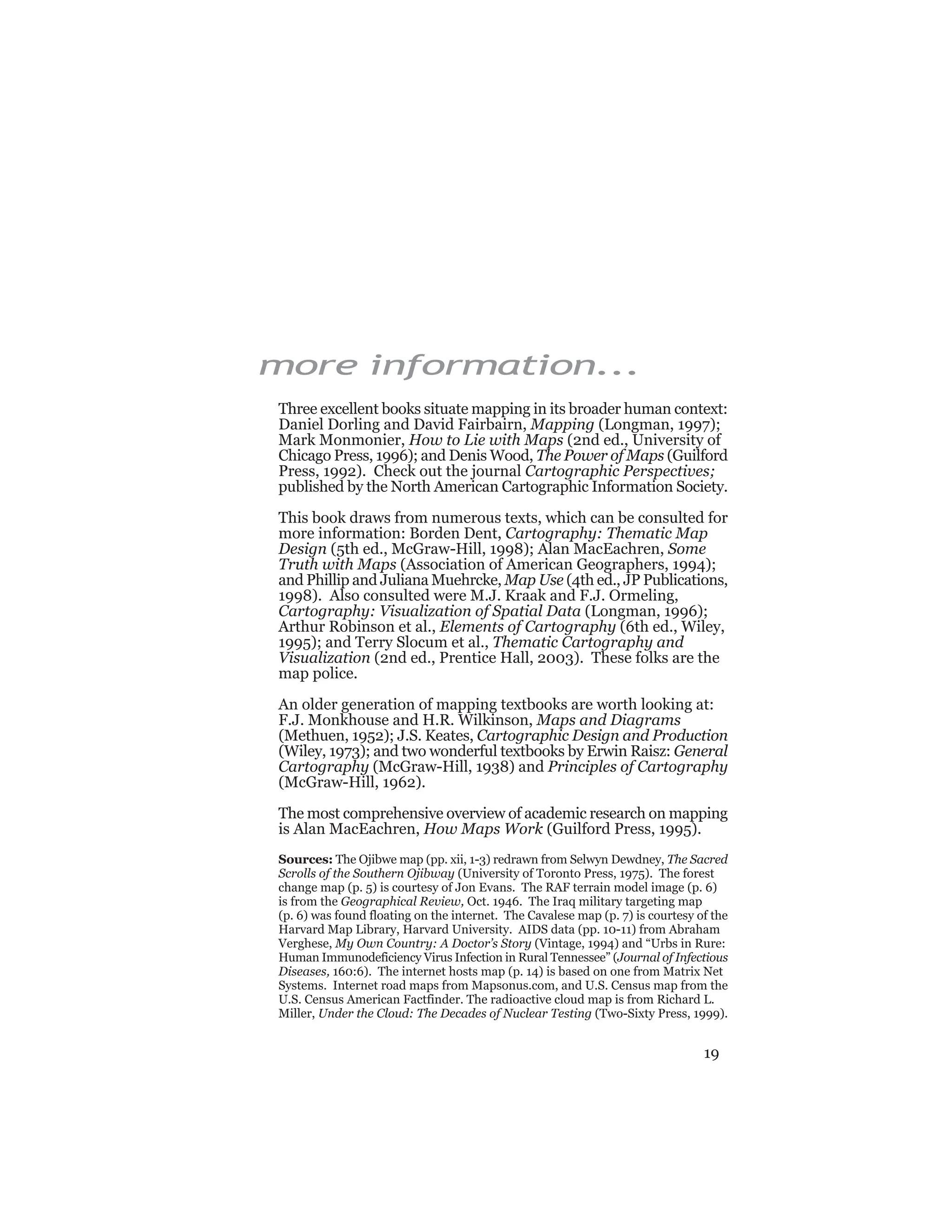 19
more information...
Three excellent books situate mapping in its broader human context:
Daniel Dorling and David Fairbairn, Mapping (Longman, 1997);
Mark Monmonier, How to Lie with Maps (2nd ed., University of
Chicago Press, 1996); and Denis Wood, The Power of Maps (Guilford
Press, 1992). Check out the journal Cartographic Perspectives;
published by the North American Cartographic Information Society.
This book draws from numerous texts, which can be consulted for
more information: Borden Dent, Cartography: Thematic Map
Design (5th ed., McGraw-Hill, 1998); Alan MacEachren, Some
Truth with Maps (Association of American Geographers, 1994);
and Phillip and Juliana Muehrcke, Map Use (4th ed., JP Publications,
1998). Also consulted were M.J. Kraak and F.J. Ormeling,
Cartography: Visualization of Spatial Data (Longman, 1996);
Arthur Robinson et al., Elements of Cartography (6th ed., Wiley,
1995); and Terry Slocum et al., Thematic Cartography and
Visualization (2nd ed., Prentice Hall, 2003). These folks are the
map police.
An older generation of mapping textbooks are worth looking at:
F.J. Monkhouse and H.R. Wilkinson, Maps and Diagrams
(Methuen, 1952); J.S. Keates, Cartographic Design and Production
(Wiley, 1973); and two wonderful textbooks by Erwin Raisz: General
Cartography (McGraw-Hill, 1938) and Principles of Cartography
(McGraw-Hill, 1962).
The most comprehensive overview of academic research on mapping
is Alan MacEachren, How Maps Work (Guilford Press, 1995).
Sources: The Ojibwe map (pp. xii, 1-3) redrawn from Selwyn Dewdney, The Sacred
Scrolls of the Southern Ojibway (University of Toronto Press, 1975). The forest
change map (p. 5) is courtesy of Jon Evans. The RAF terrain model image (p. 6)
is from the Geographical Review, Oct. 1946. The Iraq military targeting map
(p. 6) was found floating on the internet. The Cavalese map (p. 7) is courtesy of the
Harvard Map Library, Harvard University. AIDS data (pp. 10-11) from Abraham
Verghese, My Own Country: A Doctor’s Story (Vintage, 1994) and “Urbs in Rure:
Human Immunodeficiency Virus Infection in Rural Tennessee” (Journal of Infectious
Diseases, 160:6). The internet hosts map (p. 14) is based on one from Matrix Net
Systems. Internet road maps from Mapsonus.com, and U.S. Census map from the
U.S. Census American Factfinder. The radioactive cloud map is from Richard L.
Miller, Under the Cloud: The Decades of Nuclear Testing (Two-Sixty Press, 1999).
 