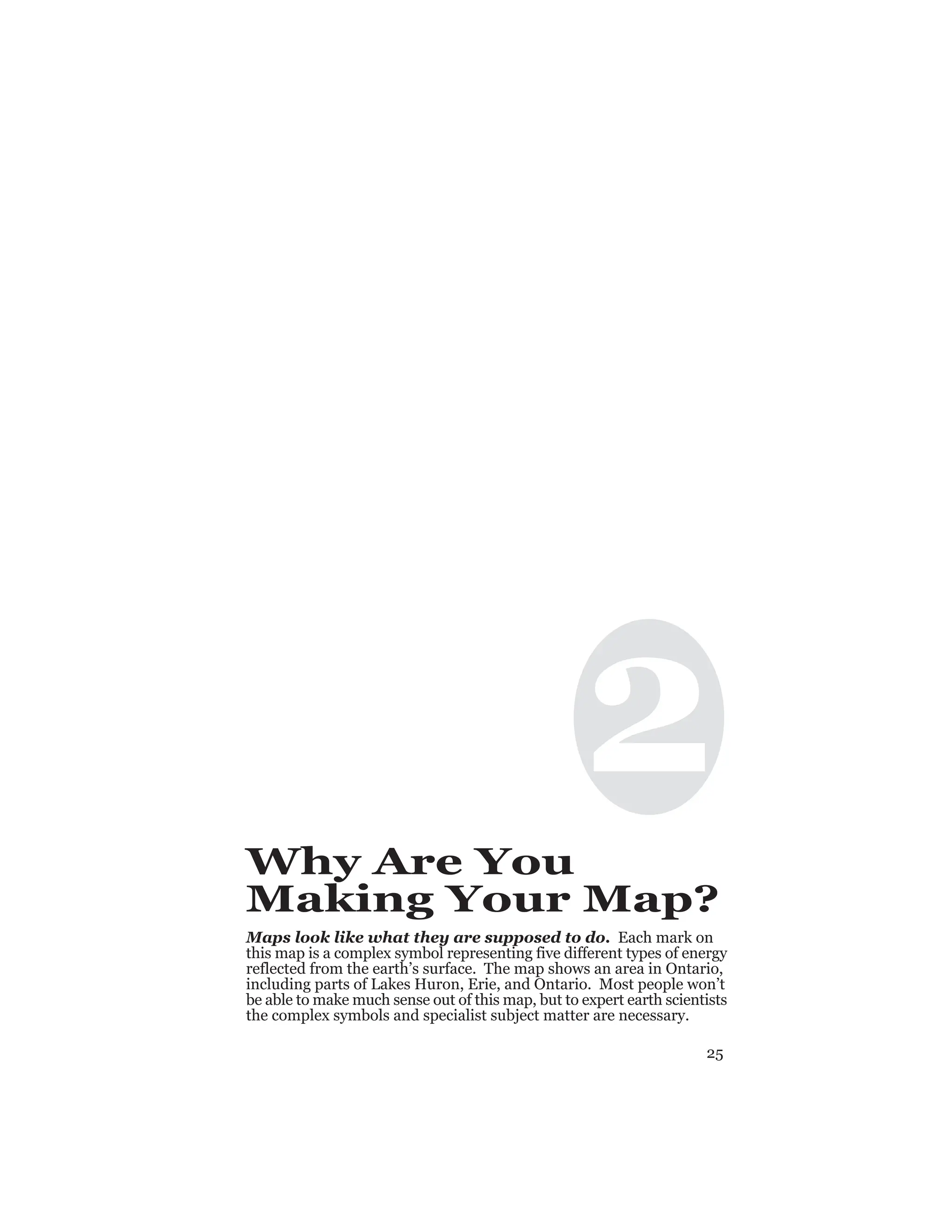 25
2
Why Are You
Making Your Map?
Maps look like what they are supposed to do. Each mark on
this map is a complex symbol representing five different types of energy
reflected from the earth’s surface. The map shows an area in Ontario,
including parts of Lakes Huron, Erie, and Ontario. Most people won’t
be able to make much sense out of this map, but to expert earth scientists
the complex symbols and specialist subject matter are necessary.
 