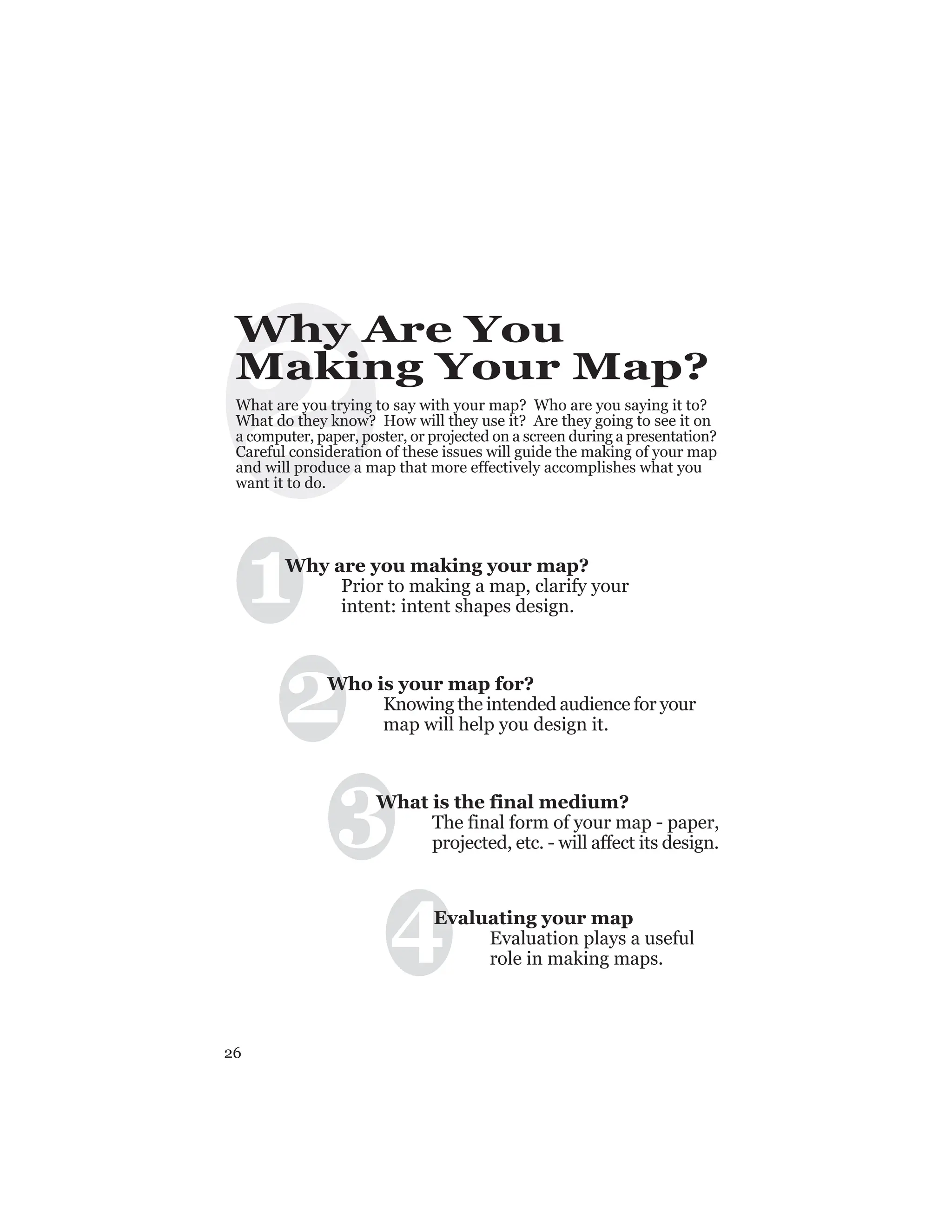 26
2
Why Are You
Making Your Map?
What are you trying to say with your map? Who are you saying it to?
What do they know? How will they use it? Are they going to see it on
a computer, paper, poster, or projected on a screen during a presentation?
Careful consideration of these issues will guide the making of your map
and will produce a map that more effectively accomplishes what you
want it to do.
1
2
3
4
Why are you making your map?
Prior to making a map, clarify your
intent: intent shapes design.
Who is your map for?
Knowing the intended audience for your
map will help you design it.
What is the final medium?
The final form of your map - paper,
projected, etc. - will affect its design.
Evaluating your map
Evaluation plays a useful
role in making maps.
 