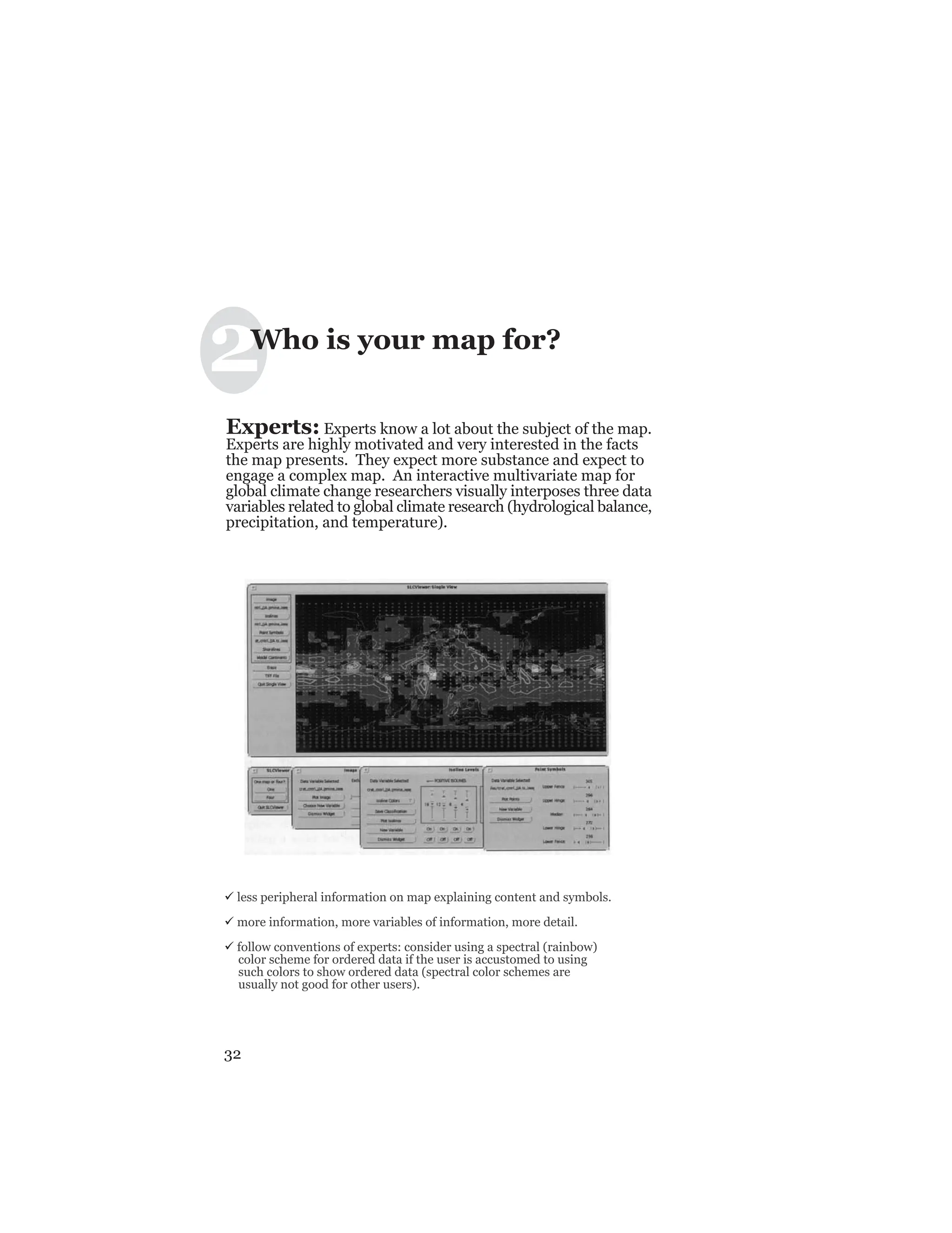 32
33
Experts: Experts know a lot about the subject of the map.
Experts are highly motivated and very interested in the facts
the map presents. They expect more substance and expect to
engage a complex map. An interactive multivariate map for
global climate change researchers visually interposes three data
variables related to global climate research (hydrological balance,
precipitation, and temperature).
ü less peripheral information on map explaining content and symbols.
ü more information, more variables of information, more detail.
ü follow conventions of experts: consider using a spectral (rainbow)
color scheme for ordered data if the user is accustomed to using
such colors to show ordered data (spectral color schemes are
usually not good for other users).
2Who is your map for?
 