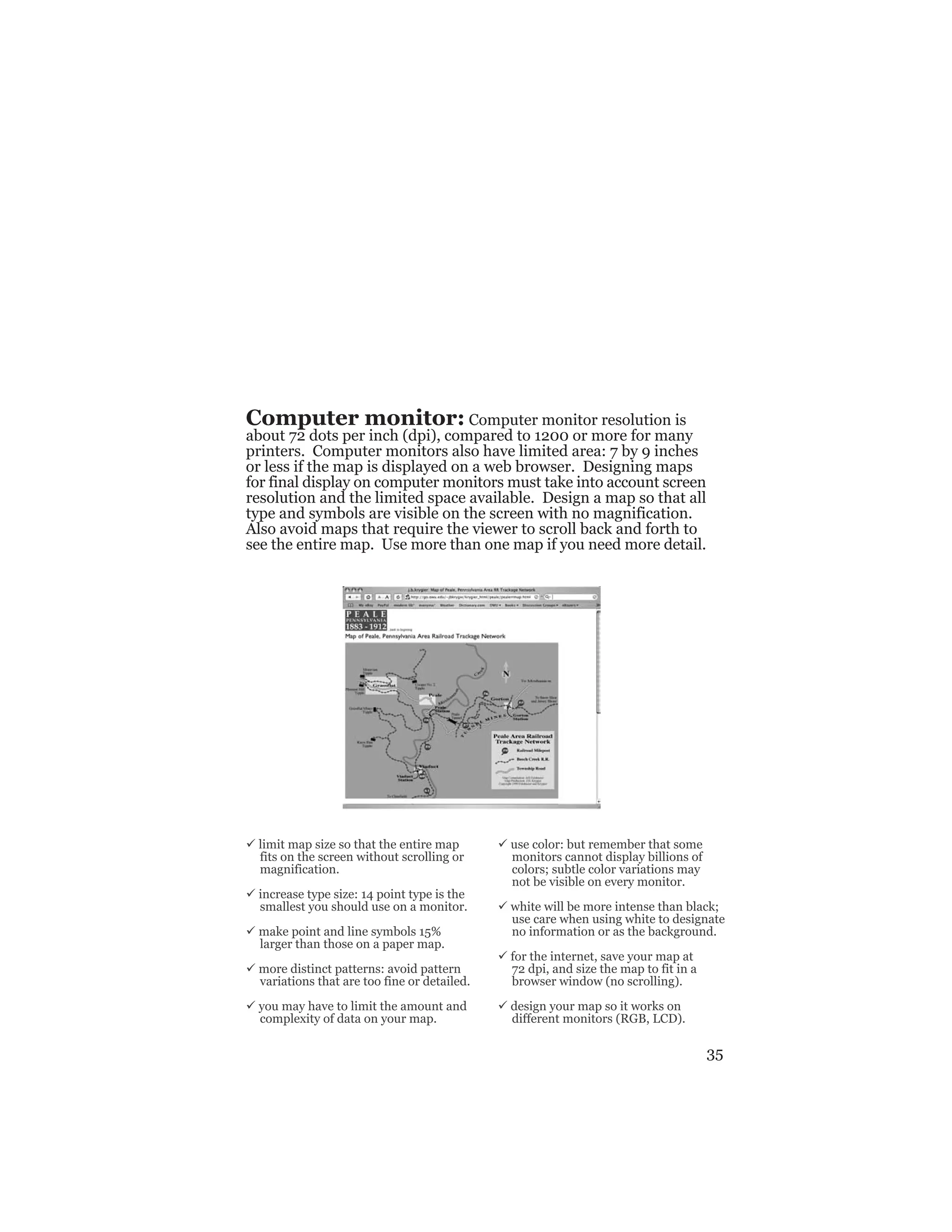 35
Computer monitor: Computer monitor resolution is
about 72 dots per inch (dpi), compared to 1200 or more for many
printers. Computer monitors also have limited area: 7 by 9 inches
or less if the map is displayed on a web browser. Designing maps
for final display on computer monitors must take into account screen
resolution and the limited space available. Design a map so that all
type and symbols are visible on the screen with no magnification.
Also avoid maps that require the viewer to scroll back and forth to
see the entire map. Use more than one map if you need more detail.
ü limit map size so that the entire map
fits on the screen without scrolling or
magnification.
ü increase type size: 14 point type is the
smallest you should use on a monitor.
ü make point and line symbols 15%
larger than those on a paper map.
ü more distinct patterns: avoid pattern
variations that are too fine or detailed.
ü you may have to limit the amount and
complexity of data on your map.
ü use color: but remember that some
monitors cannot display billions of
colors; subtle color variations may
not be visible on every monitor.
ü white will be more intense than black;
use care when using white to designate
no information or as the background.
ü for the internet, save your map at
72 dpi, and size the map to fit in a
browser window (no scrolling).
ü design your map so it works on
different monitors (RGB, LCD).
 