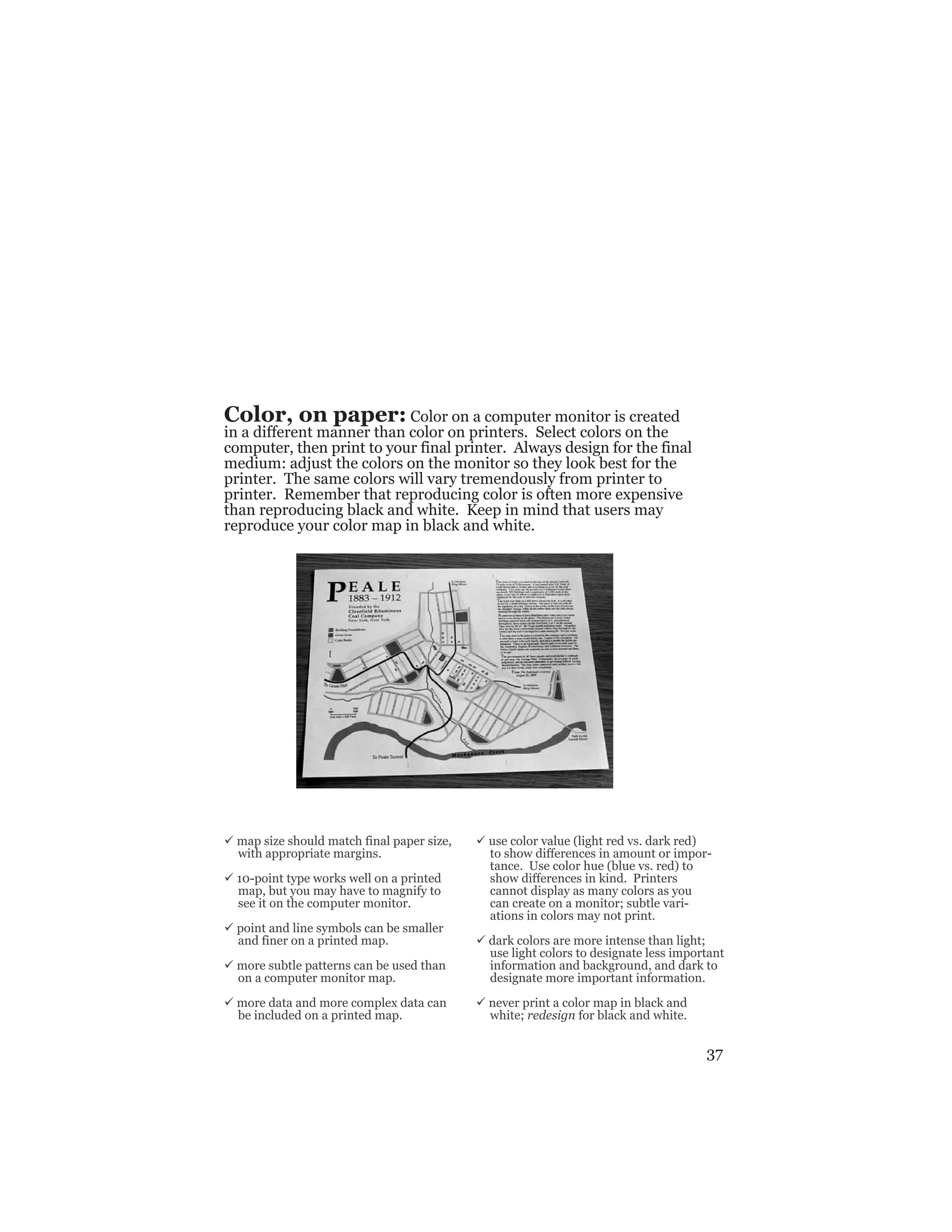 37
Color, on paper: Color on a computer monitor is created
in a different manner than color on printers. Select colors on the
computer, then print to your final printer. Always design for the final
medium: adjust the colors on the monitor so they look best for the
printer. The same colors will vary tremendously from printer to
printer. Remember that reproducing color is often more expensive
than reproducing black and white. Keep in mind that users may
reproduce your color map in black and white.
ü map size should match final paper size,
with appropriate margins.
ü 10-point type works well on a printed
map, but you may have to magnify to
see it on the computer monitor.
ü point and line symbols can be smaller
and finer on a printed map.
ü more subtle patterns can be used than
on a computer monitor map.
ü more data and more complex data can
be included on a printed map.
ü use color value (light red vs. dark red)
to show differences in amount or impor-
tance. Use color hue (blue vs. red) to
show differences in kind. Printers
cannot display as many colors as you
can create on a monitor; subtle vari-
ations in colors may not print.
ü dark colors are more intense than light;
use light colors to designate less important
information and background, and dark to
designate more important information.
ü never print a color map in black and
white; redesign for black and white.
 