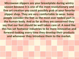 Microwave slippers are your breastplate during wintry
   season because it is one of the most revolutionary and
  fine art creation you could possibly grab at your favorite
   slipper shop. They are very comfortable to wear. Some
  people consider the feet as the most over tasked part in
   the human body. And as far as they are concerned they
 say that our feet should be well taken care of. A need like
this has set footwear industries to be more innovative and
  forward-looking every time they develop their products
      and whenever they introduce them to the market.
 