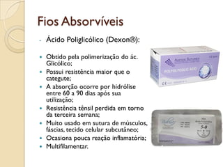 Fios Absorvíveis
- Ácido Poliglicólico (Dexon®):
 Obtido pela polimerização do ác.
Glicólico;
 Possui resistência maior que o
categute;
 A absorção ocorre por hidrólise
entre 60 a 90 dias após sua
utilização;
 Resistência tênsil perdida em torno
da terceira semana;
 Muito usado em sutura de músculos,
fáscias, tecido celular subcutâneo;
 Ocasiona pouca reação inflamatória;
 Multifilamentar.
 