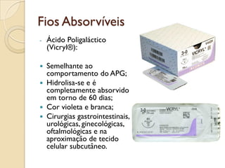 Fios Absorvíveis
- Ácido Poligaláctico
(Vicryl®):
 Semelhante ao
comportamento do APG;
 Hidrolisa-se e é
completamente absorvido
em torno de 60 dias;
 Cor violeta e branca;
 Cirurgias gastrointestinais,
urológicas, ginecológicas,
oftalmológicas e na
aproximação de tecido
celular subcutâneo.
 