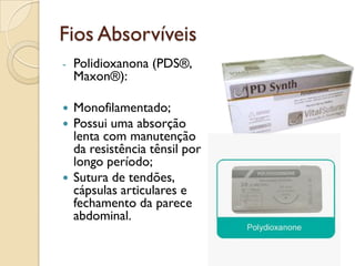 Fios Absorvíveis
- Polidioxanona (PDS®,
Maxon®):
 Monofilamentado;
 Possui uma absorção
lenta com manutenção
da resistência tênsil por
longo período;
 Sutura de tendões,
cápsulas articulares e
fechamento da parece
abdominal.
 