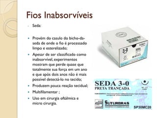 Fios Inabsorvíveis
- Seda:
 Provém do casulo do bicho-da-
seda de onde o fio é processado
limpo e esterelizado;
 Apesar de ser classificado como
inabsorvível, experimentos
mostram que perde quase que
totalmente sua força em um ano
e que após dois anos não é mais
possível detectá-lo no tecido;
 Produzem pouca reação tecidual;
 Multifilamentar ;
 Uso em cirurgia oftálmica e
micro cirurgia.
 