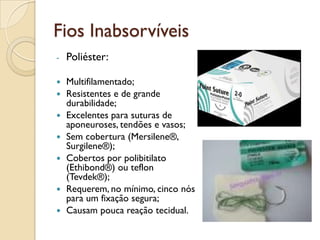 Fios Inabsorvíveis
- Poliéster:
 Multifilamentado;
 Resistentes e de grande
durabilidade;
 Excelentes para suturas de
aponeuroses, tendões e vasos;
 Sem cobertura (Mersilene®,
Surgilene®);
 Cobertos por polibitilato
(Ethibond®) ou teflon
(Tevdek®);
 Requerem, no mínimo, cinco nós
para um fixação segura;
 Causam pouca reação tecidual.
 