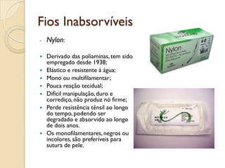 Fios Inabsorvíveis
- Nylon:
 Derivado das poliaminas, tem sido
empregado desde 1938;
 Elástico e resistente à água;
 Mono ou multifilamentar;
 Pouca reação tecidual;
 Difícil manipulação, duro e
corrediço, não produz nó firme;
 Perde resistência tênsil ao longo
do tempo, podendo ser
degradado e absorvido ao longo
de dois anos.
 Os monofilamentares, negros ou
incolores,são preferíveis para
sutura de pele.
 