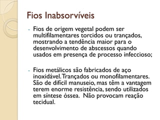 Fios Inabsorvíveis
- Fios de origem vegetal podem ser
multifilamentares torcidos ou trançados,
mostrando a tendência maior para o
desenvolvimento de abscessos quando
usados em presença de processo infeccioso;
- Fios metálicos são fabricados de aço
inoxidável.Trançados ou monofilamentares.
São de difícil manuseio, mas têm a vantagem
terem enorme resistência, sendo utilizados
em síntese óssea. Não provocam reação
tecidual.
 
