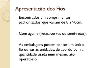 Apresentação dos Fios
- Encontrados em comprimentos
padronizados, que variam de 8 a 90cm;
- Com agulha (retas, curvas ou semi-retas);
- As embalagens podem conter um único
fio ou várias unidades, de acordo com a
quantidade usada num mesmo ato
operatório.
 