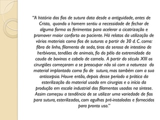 “A história dos fios de sutura data desde a antiguidade, antes de
Cristo, quando o homem sentiu a necessidade de fechar de
alguma forma os ferimentos para acelerar a cicatrização e
promover maior conforto ao paciente. Há relatos da utilização de
vários materiais como fios de suturas a partir de 30 d. C. como:
fibra de linho, filamento de seda, tiras da serosa de intestino de
herbívoros, tendões de animais, fio do pêlo da extremidade da
cauda de bovinos e cabelo de camelo. A partir do século XIII os
cirurgiões começaram a se preocupar não só com a natureza do
material implantado como fio de sutura, mas também com a sua
antissepsia. Houve então, depois desse período a prática da
esterilização do material usado em cirurgias e o início da
produção em escala industrial dos filamentos usados na síntese.
Assim começou a tendência de se utilizar uma variedade de fios
para sutura, esterilizados, com agulhas pré-instaladas e fornecidos
para pronto uso.”
 
