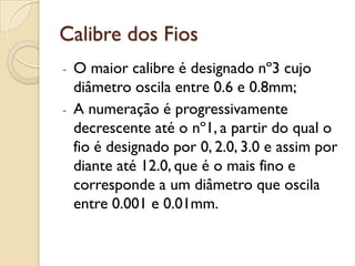 Calibre dos Fios
- O maior calibre é designado nº3 cujo
diâmetro oscila entre 0.6 e 0.8mm;
- A numeração é progressivamente
decrescente até o nº1, a partir do qual o
fio é designado por 0, 2.0, 3.0 e assim por
diante até 12.0, que é o mais fino e
corresponde a um diâmetro que oscila
entre 0.001 e 0.01mm.
 
