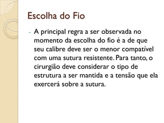Escolha do Fio
- A principal regra a ser observada no
momento da escolha do fio é a de que
seu calibre deve ser o menor compatível
com uma sutura resistente. Para tanto, o
cirurgião deve considerar o tipo de
estrutura a ser mantida e a tensão que ela
exercerá sobre a sutura.
 
