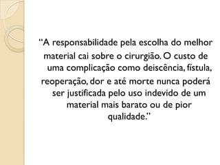 “A responsabilidade pela escolha do melhor
material cai sobre o cirurgião. O custo de
uma complicação como deiscência, fístula,
reoperação, dor e até morte nunca poderá
ser justificada pelo uso indevido de um
material mais barato ou de pior
qualidade.”
 