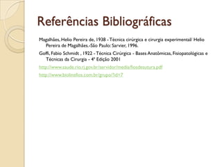 Referências Bibliográficas
Magalhães, Helio Pereira de, 1938 - Técnica cirúrgica e cirurgia experimental/ Helio
Pereira de Magalhães.-São Paulo: Sarvier, 1996.
Goffi, Fabio Schmidt , 1922 - Técnica Cirúrgica - Bases Anatômicas, Fisiopatológicas e
Técnicas da Cirurgia - 4ª Edição 2001
http://www.saude.rio.rj.gov.br/servidor/media/fiosdesutura.pdf
http://www.biolinefios.com.br/grupo/?id=7
 