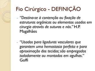 Fio Cirúrgico - DEFINIÇÃO
- “Destina-se à contenção ou fixação de
estruturas orgânicas ou elementos usados em
cirurgia através de suturas e nós.” H.P.
Magalhães
- “Usados para ligaduras vasculares que
garantem uma hemostasia perfeita e para
aproximação dos tecidos; são empregados
isoladamente ou montados em agulhas.”
Goffi
 