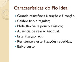Características do Fio Ideal
 Grande resistência à tração e à torção;
 Calibre fino e regular;
 Mole, flexível e pouco elástico;
 Ausência de reação tecidual;
 Esterilização fácil;
 Resistente a esterilizações repetidas;
 Baixo custo.
 