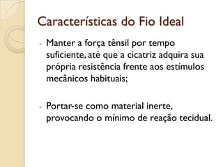 Características do Fio Ideal
- Manter a força tênsil por tempo
suficiente, até que a cicatriz adquira sua
própria resistência frente aos estímulos
mecânicos habituais;
- Portar-se como material inerte,
provocando o mínimo de reação tecidual.
 