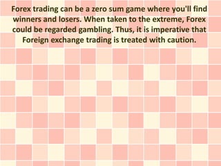 Forex trading can be a zero sum game where you'll find
winners and losers. When taken to the extreme, Forex
could be regarded gambling. Thus, it is imperative that
   Foreign exchange trading is treated with caution.
 