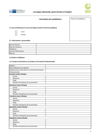 «La langue allemande, porte d’accès à l’emploi»


                                           - Formulaire de candidature -       Photo de candidature




1.) Lieu souhaité pour le cours de langue (suivant l’annonce publique)

                 Tunis
                 Sousse


2.) Informations personnelles

Nom et Prénom
Date de naissance
Téléphone
Courrier électronique
Adresse

3.) Etudes et Diplômes

3.1.) Etudes Universitaires ou Etudes en Formation Professionnelle

Diplôme
Date d’obtention du diplôme
Etablissement Universitaire ou Centre de formation
Professionnelle
Première année d’études
 -   Année
 -   Moyenne
 -   Rang
 -   Nombre d’étudiants de la promotion
Deuxième année d’études
 -    Année
 -    Moyenne
 -    Rang
 -    Nombre d’étudiants de la promotion
Troisième année d’études
 -    Année
 -    Moyenne
 -    Rang
 -    Nombre d’étudiants de la promotion
Quatrième année d’études
 -    Année
 -    Moyenne
 -    Rang
 -    Nombre d’étudiants de la promotion
Cinquième année d’études
 -    Année
 -    Moyenne
 -    Rang
 -    Nombre d’étudiants de la promotion


                                                                                                      1
 