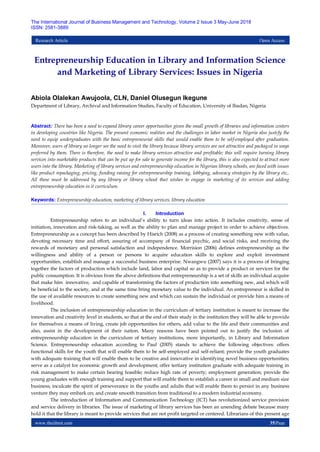 www.theijbmt.com 35|Page
The International Journal of Business Management and Technology, Volume 2 Issue 3 May-June 2018
ISSN: 2581-3889
Research Article Open Access
Entrepreneurship Education in Library and Information Science
and Marketing of Library Services: Issues in Nigeria
Abiola Olalekan Awujoola, CLN, Daniel Olusegun Ikegune
Department of Library, Archival and Information Studies, Faculty of Education, University of Ibadan, Nigeria
Abstract: There has been a need to expand library career opportunities given the small growth of libraries and information centers
in developing countries like Nigeria. The present economic realities and the challenges in labor market in Nigeria also justify the
need to equip undergraduates with the basic entrepreneurial skills that would enable them to be self-employed after graduation.
Moreover, users of library no longer see the need to visit the library because library services are not attractive and packaged in ways
preferred by them. There is therefore, the need to make library services attractive and profitable; this will require turning library
services into marketable products that can be put up for sale to generate income for the library, this is also expected to attract more
users into the library. Marketing of library services and entrepreneurship education in Nigerian library schools, are faced with issues
like product repackaging, pricing, funding raising for entrepreneurship training, lobbying, advocacy strategies by the library etc,.
All these must be addressed by any library or library school that wishes to engage in marketing of its services and adding
entrepreneurship education in it curriculum.
Keywords: Entrepreneurship education, marketing of library services, library education
I. Introduction
Entrepreneurship refers to an individual‟s ability to turn ideas into action. It includes creativity, sense of
initiation, innovation and risk-taking, as well as the ability to plan and manage project in order to achieve objectives.
Entrepreneurship as a concept has been described by Hisrich (2008) as a process of creating something new with value,
devoting necessary time and effort, assuring of accompany of financial psychic, and social risks, and receiving the
rewards of monetary and personal satisfaction and independence. Morrision (2006) defines entrepreneurship as the
willingness and ability of a person or persons to acquire education skills to explore and exploit investment
opportunities, establish and manage a successful business enterprise. Nwangwu (2007) says it is a process of bringing
together the factors of production which include land, labor and capital so as to provide a product or services for the
public consumption. It is obvious from the above definitions that entrepreneurship is a set of skills an individual acquire
that make him innovative, and capable of transforming the factors of production into something new, and which will
be beneficial to the society, and at the same time bring monetary value to the individual. An entrepreneur is skilled in
the use of available resources to create something new and which can sustain the individual or provide him a means of
livelihood.
The inclusion of entrepreneurship education in the curriculum of tertiary institution is meant to increase the
innovation and creativity level in students, so that at the end of their study in the institution they will be able to provide
for themselves a means of living, create job opportunities for others, add value to the life and their communities and
also, assist in the development of their nation. Many reasons have been pointed out to justify the inclusion of
entrepreneurship education in the curriculum of tertiary institutions, more importantly, in Library and Information
Science. Entrepreneurship education according to Paul (2005) stands to achieve the following objectives: offers
functional skills for the youth that will enable them to be self-employed and self-reliant; provide the youth graduates
with adequate training that will enable them to be creative and innovative in identifying novel business opportunities;
serve as a catalyst for economic growth and development; offer tertiary institution graduate with adequate training in
risk management to make certain bearing feasible; reduce high rate of poverty; employment generation; provide the
young graduates with enough training and support that will enable them to establish a career in small and medium size
business; inculcate the spirit of perseverance in the youths and adults that will enable them to persist in any business
venture they may embark on; and create smooth transition from traditional to a modern industrial economy.
The introduction of Information and Communication Technology (ICT) has revolutionized service provision
and service delivery in libraries. The issue of marketing of library services has been an unending debate because many
hold it that the library is meant to provide services that are not profit targeted or centered. Librarians of this present age
 