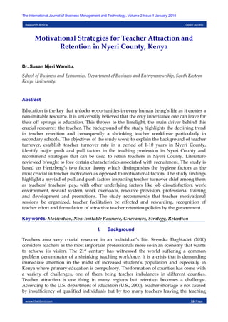 www.theijbmt.com 16|Page
The International Journal of Business Management and Technology, Volume 2 Issue 1 January 2018
Research Article Open Access
Motivational Strategies for Teacher Attraction and
Retention in Nyeri County, Kenya
Dr. Susan Njeri Wamitu,
School of Business and Economics, Department of Business and Entrepreneurship, South Eastern
Kenya University.
Abstract
Education is the key that unlocks opportunities in every human being’s life as it creates a
non-imitable resource. It is universally believed that the only inheritance one can leave for
their off springs is education. This throws to the limelight, the main driver behind this
crucial resource: the teacher. The background of the study highlights the declining trend
in teacher retention and consequently a shrinking teacher workforce particularly in
secondary schools. The objectives of the study were: to explain the background of teacher
turnover, establish teacher turnover rate in a period of 1-10 years in Nyeri County,
identify major push and pull factors in the teaching profession in Nyeri County and
recommend strategies that can be used to retain teachers in Nyeri County. Literature
reviewed brought to fore certain characteristics associated with recruitment. The study is
based on Hertzberg’s two factor theory which distinguishes the hygiene factors as the
most crucial in teacher motivation as opposed to motivational factors. The study findings
highlight a myriad of pull and push factors impacting teacher turnover chief among them
as teachers’ teachers’ pay, with other underlying factors like job dissatisfaction, work
environment, reward system, work overloads, resource provision, professional training
and development and promotions. The study recommends that teacher motivational
sessions be organized, teacher facilitation be effected and rewarding, recognition of
teacher effort and formulation of attractive teacher retention policies by the government.
Key words: Motivation, Non-Imitable Resource, Grievances, Strategy, Retention
I. Background
Teachers area very crucial resource in an individual’s life. Svenska Dagbladet (2010)
considers teachers as the most important professionals more so in an economy that wants
to achieve its vision. The 21st century has witnessed the world suffering a common
problem denominator of a shrinking teaching workforce. It is a crisis that is demanding
immediate attention in the midst of increased student’s population and especially in
Kenya where primary education is compulsory. The formation of counties has come with
a variety of challenges, one of them being teacher imbalances in different counties.
Teacher attraction is one thing in many regions but retention becomes a challenge.
According to the U.S. department of education (U.S., 2000), teacher shortage is not caused
by insufficiency of qualified individuals but by too many teachers leaving the teaching
 