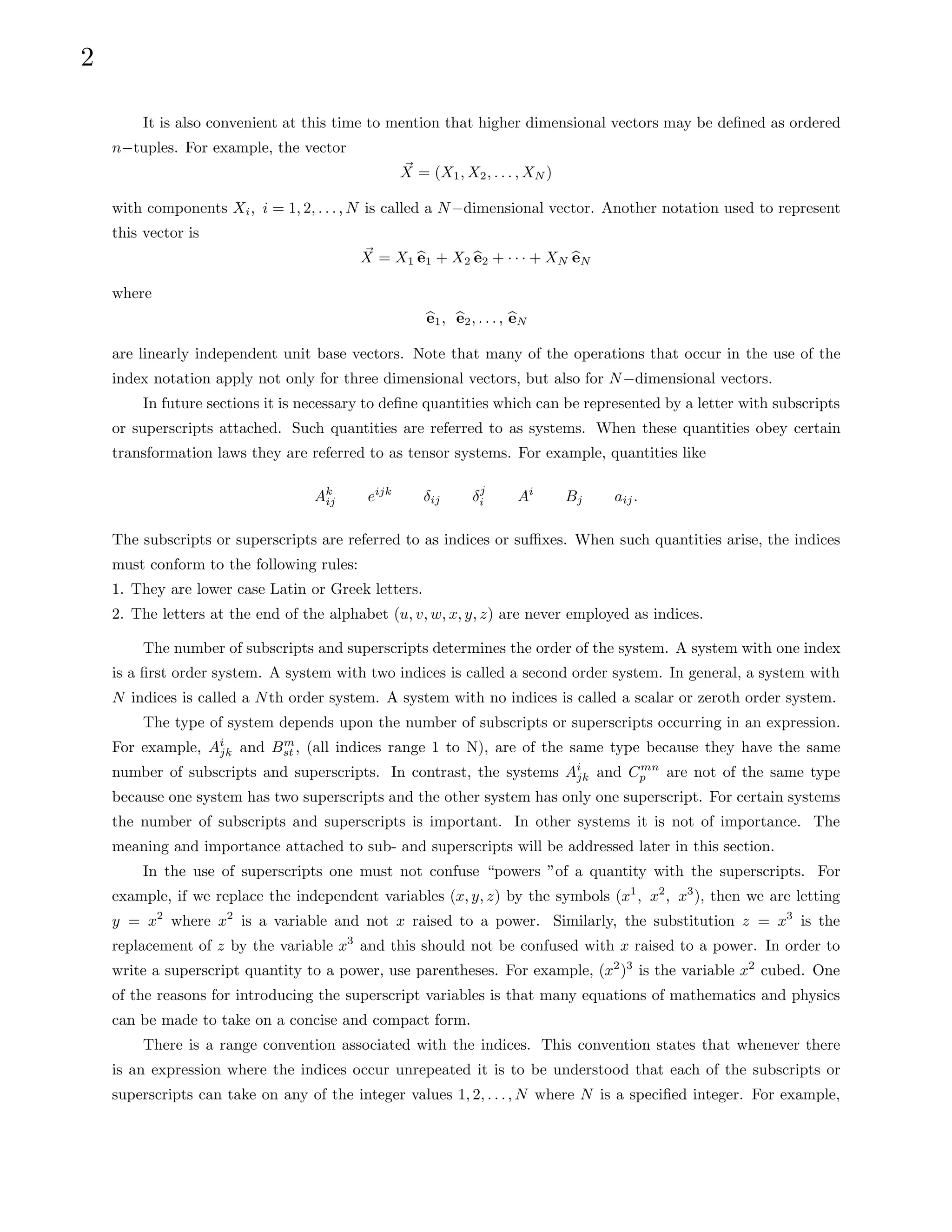 2
It is also convenient at this time to mention that higher dimensional vectors may be defined as ordered
n−tuples. For example, the vector
~
X = (X1, X2, . . . , XN )
with components Xi, i = 1, 2, . . . , N is called a N−dimensional vector. Another notation used to represent
this vector is
~
X = X1 b
e1 + X2 b
e2 + · · · + XN b
eN
where
b
e1, b
e2, . . . , b
eN
are linearly independent unit base vectors. Note that many of the operations that occur in the use of the
index notation apply not only for three dimensional vectors, but also for N−dimensional vectors.
In future sections it is necessary to define quantities which can be represented by a letter with subscripts
or superscripts attached. Such quantities are referred to as systems. When these quantities obey certain
transformation laws they are referred to as tensor systems. For example, quantities like
Ak
ij eijk
δij δj
i Ai
Bj aij.
The subscripts or superscripts are referred to as indices or suffixes. When such quantities arise, the indices
must conform to the following rules:
1. They are lower case Latin or Greek letters.
2. The letters at the end of the alphabet (u, v, w, x, y, z) are never employed as indices.
The number of subscripts and superscripts determines the order of the system. A system with one index
is a first order system. A system with two indices is called a second order system. In general, a system with
N indices is called a Nth order system. A system with no indices is called a scalar or zeroth order system.
The type of system depends upon the number of subscripts or superscripts occurring in an expression.
For example, Ai
jk and Bm
st , (all indices range 1 to N), are of the same type because they have the same
number of subscripts and superscripts. In contrast, the systems Ai
jk and Cmn
p are not of the same type
because one system has two superscripts and the other system has only one superscript. For certain systems
the number of subscripts and superscripts is important. In other systems it is not of importance. The
meaning and importance attached to sub- and superscripts will be addressed later in this section.
In the use of superscripts one must not confuse “powers ”of a quantity with the superscripts. For
example, if we replace the independent variables (x, y, z) by the symbols (x1
, x2
, x3
), then we are letting
y = x2
where x2
is a variable and not x raised to a power. Similarly, the substitution z = x3
is the
replacement of z by the variable x3
and this should not be confused with x raised to a power. In order to
write a superscript quantity to a power, use parentheses. For example, (x2
)3
is the variable x2
cubed. One
of the reasons for introducing the superscript variables is that many equations of mathematics and physics
can be made to take on a concise and compact form.
There is a range convention associated with the indices. This convention states that whenever there
is an expression where the indices occur unrepeated it is to be understood that each of the subscripts or
superscripts can take on any of the integer values 1, 2, . . ., N where N is a specified integer. For example,
 