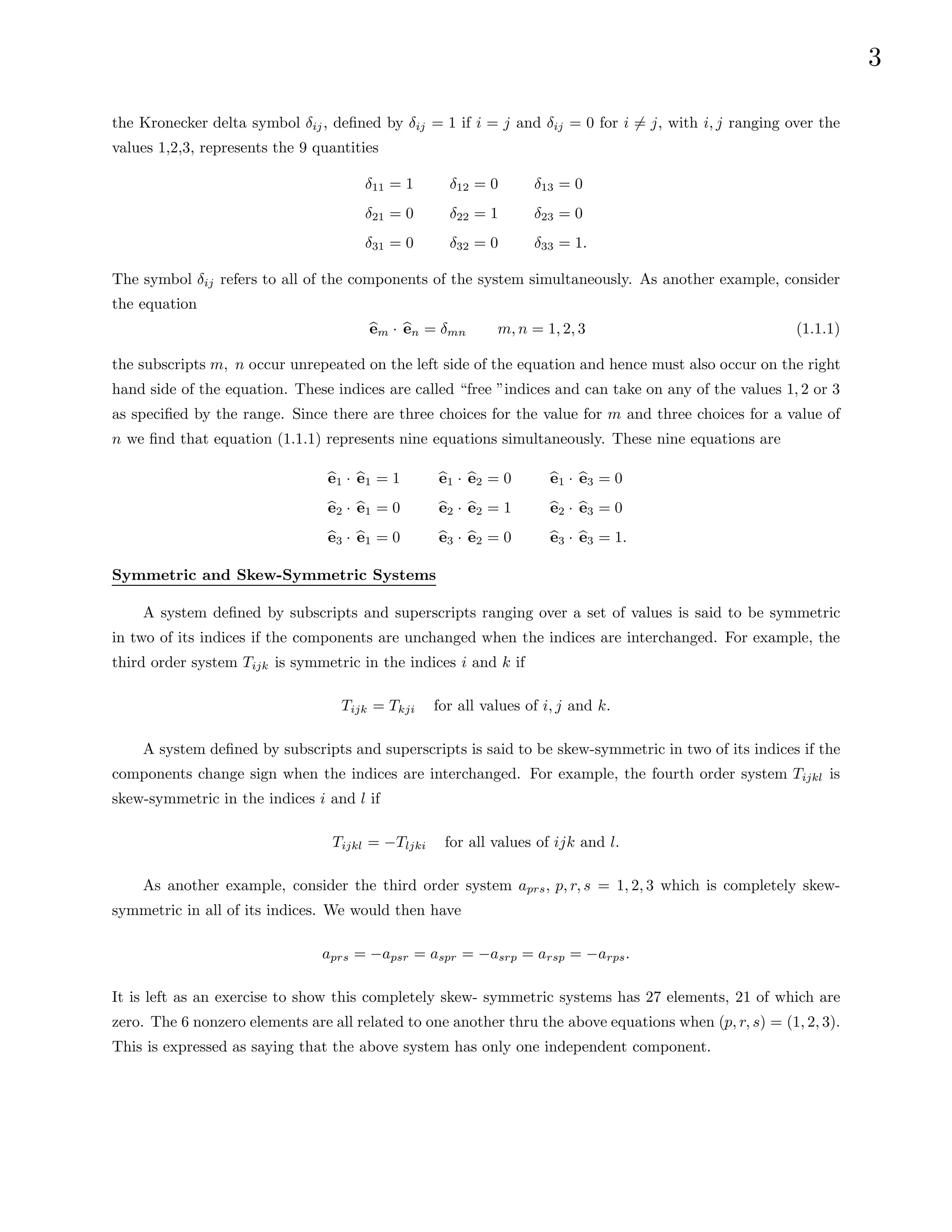 3
the Kronecker delta symbol δij, defined by δij = 1 if i = j and δij = 0 for i 6= j, with i, j ranging over the
values 1,2,3, represents the 9 quantities
δ11 = 1
δ21 = 0
δ31 = 0
δ12 = 0
δ22 = 1
δ32 = 0
δ13 = 0
δ23 = 0
δ33 = 1.
The symbol δij refers to all of the components of the system simultaneously. As another example, consider
the equation
b
em · b
en = δmn m, n = 1, 2, 3 (1.1.1)
the subscripts m, n occur unrepeated on the left side of the equation and hence must also occur on the right
hand side of the equation. These indices are called “free ”indices and can take on any of the values 1, 2 or 3
as specified by the range. Since there are three choices for the value for m and three choices for a value of
n we find that equation (1.1.1) represents nine equations simultaneously. These nine equations are
b
e1 · b
e1 = 1
b
e2 · b
e1 = 0
b
e3 · b
e1 = 0
b
e1 · b
e2 = 0
b
e2 · b
e2 = 1
b
e3 · b
e2 = 0
b
e1 · b
e3 = 0
b
e2 · b
e3 = 0
b
e3 · b
e3 = 1.
Symmetric and Skew-Symmetric Systems
A system defined by subscripts and superscripts ranging over a set of values is said to be symmetric
in two of its indices if the components are unchanged when the indices are interchanged. For example, the
third order system Tijk is symmetric in the indices i and k if
Tijk = Tkji for all values of i, j and k.
A system defined by subscripts and superscripts is said to be skew-symmetric in two of its indices if the
components change sign when the indices are interchanged. For example, the fourth order system Tijkl is
skew-symmetric in the indices i and l if
Tijkl = −Tljki for all values of ijk and l.
As another example, consider the third order system aprs, p, r, s = 1, 2, 3 which is completely skew-
symmetric in all of its indices. We would then have
aprs = −apsr = aspr = −asrp = arsp = −arps.
It is left as an exercise to show this completely skew- symmetric systems has 27 elements, 21 of which are
zero. The 6 nonzero elements are all related to one another thru the above equations when (p, r, s) = (1, 2, 3).
This is expressed as saying that the above system has only one independent component.
 