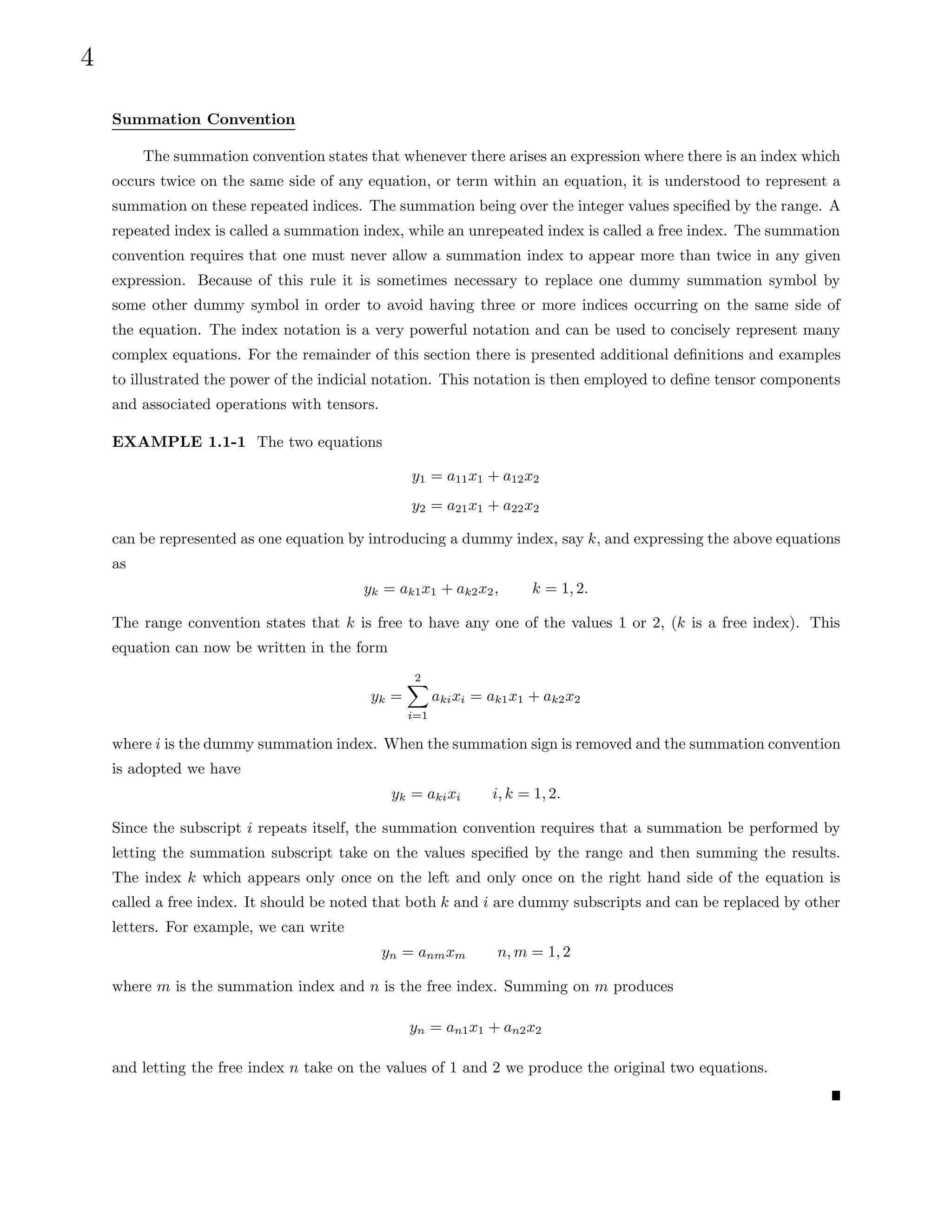 4
Summation Convention
The summation convention states that whenever there arises an expression where there is an index which
occurs twice on the same side of any equation, or term within an equation, it is understood to represent a
summation on these repeated indices. The summation being over the integer values specified by the range. A
repeated index is called a summation index, while an unrepeated index is called a free index. The summation
convention requires that one must never allow a summation index to appear more than twice in any given
expression. Because of this rule it is sometimes necessary to replace one dummy summation symbol by
some other dummy symbol in order to avoid having three or more indices occurring on the same side of
the equation. The index notation is a very powerful notation and can be used to concisely represent many
complex equations. For the remainder of this section there is presented additional definitions and examples
to illustrated the power of the indicial notation. This notation is then employed to define tensor components
and associated operations with tensors.
EXAMPLE 1.1-1 The two equations
y1 = a11x1 + a12x2
y2 = a21x1 + a22x2
can be represented as one equation by introducing a dummy index, say k, and expressing the above equations
as
yk = ak1x1 + ak2x2, k = 1, 2.
The range convention states that k is free to have any one of the values 1 or 2, (k is a free index). This
equation can now be written in the form
yk =
2
X
i=1
akixi = ak1x1 + ak2x2
where i is the dummy summation index. When the summation sign is removed and the summation convention
is adopted we have
yk = akixi i, k = 1, 2.
Since the subscript i repeats itself, the summation convention requires that a summation be performed by
letting the summation subscript take on the values specified by the range and then summing the results.
The index k which appears only once on the left and only once on the right hand side of the equation is
called a free index. It should be noted that both k and i are dummy subscripts and can be replaced by other
letters. For example, we can write
yn = anmxm n, m = 1, 2
where m is the summation index and n is the free index. Summing on m produces
yn = an1x1 + an2x2
and letting the free index n take on the values of 1 and 2 we produce the original two equations.
 