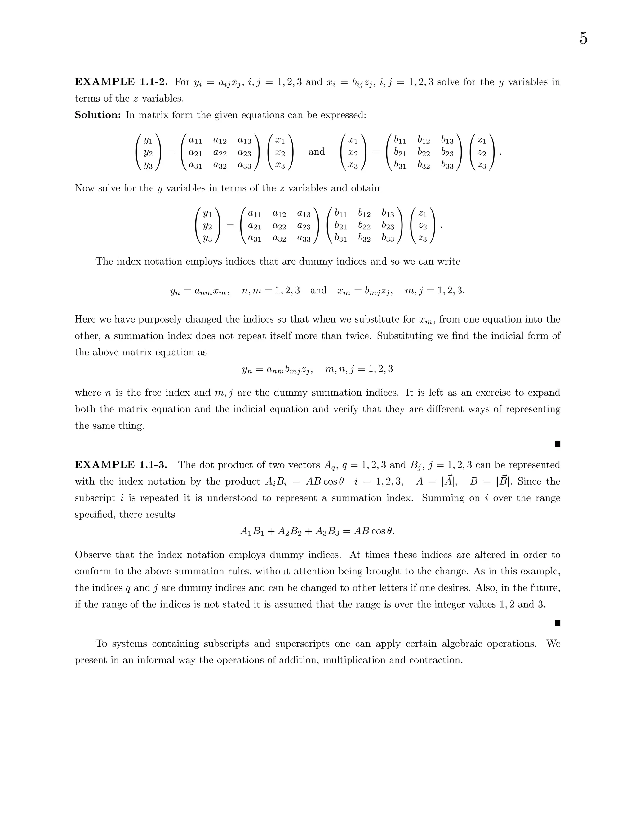 5
EXAMPLE 1.1-2. For yi = aijxj, i, j = 1, 2, 3 and xi = bijzj, i, j = 1, 2, 3 solve for the y variables in
terms of the z variables.
Solution: In matrix form the given equations can be expressed:


y1
y2
y3

 =


a11 a12 a13
a21 a22 a23
a31 a32 a33




x1
x2
x3

 and


x1
x2
x3

 =


b11 b12 b13
b21 b22 b23
b31 b32 b33




z1
z2
z3

 .
Now solve for the y variables in terms of the z variables and obtain


y1
y2
y3

 =


a11 a12 a13
a21 a22 a23
a31 a32 a33




b11 b12 b13
b21 b22 b23
b31 b32 b33




z1
z2
z3

 .
The index notation employs indices that are dummy indices and so we can write
yn = anmxm, n, m = 1, 2, 3 and xm = bmjzj, m, j = 1, 2, 3.
Here we have purposely changed the indices so that when we substitute for xm, from one equation into the
other, a summation index does not repeat itself more than twice. Substituting we find the indicial form of
the above matrix equation as
yn = anmbmjzj, m, n, j = 1, 2, 3
where n is the free index and m, j are the dummy summation indices. It is left as an exercise to expand
both the matrix equation and the indicial equation and verify that they are different ways of representing
the same thing.
EXAMPLE 1.1-3. The dot product of two vectors Aq, q = 1, 2, 3 and Bj, j = 1, 2, 3 can be represented
with the index notation by the product AiBi = AB cos θ i = 1, 2, 3, A = | ~
A|, B = | ~
B|. Since the
subscript i is repeated it is understood to represent a summation index. Summing on i over the range
specified, there results
A1B1 + A2B2 + A3B3 = AB cos θ.
Observe that the index notation employs dummy indices. At times these indices are altered in order to
conform to the above summation rules, without attention being brought to the change. As in this example,
the indices q and j are dummy indices and can be changed to other letters if one desires. Also, in the future,
if the range of the indices is not stated it is assumed that the range is over the integer values 1, 2 and 3.
To systems containing subscripts and superscripts one can apply certain algebraic operations. We
present in an informal way the operations of addition, multiplication and contraction.
 