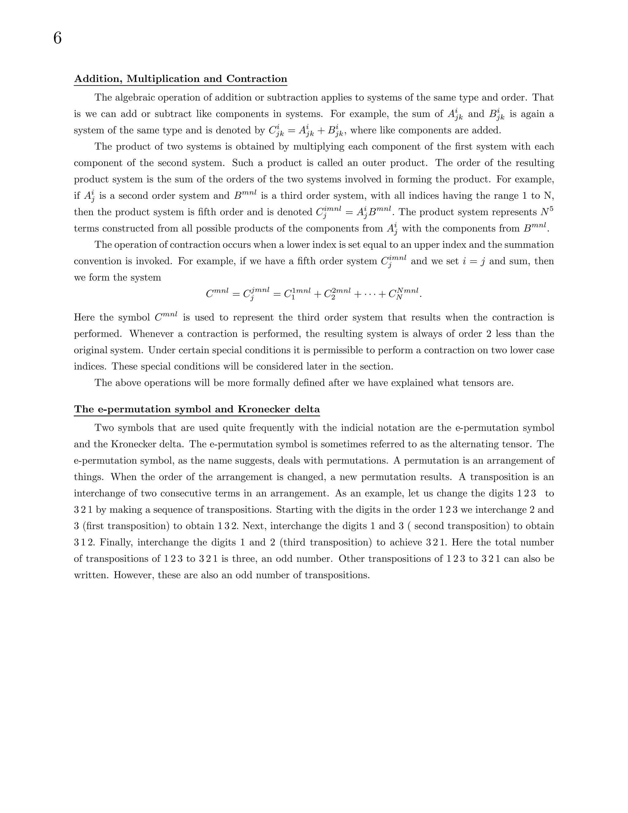6
Addition, Multiplication and Contraction
The algebraic operation of addition or subtraction applies to systems of the same type and order. That
is we can add or subtract like components in systems. For example, the sum of Ai
jk and Bi
jk is again a
system of the same type and is denoted by Ci
jk = Ai
jk + Bi
jk, where like components are added.
The product of two systems is obtained by multiplying each component of the first system with each
component of the second system. Such a product is called an outer product. The order of the resulting
product system is the sum of the orders of the two systems involved in forming the product. For example,
if Ai
j is a second order system and Bmnl
is a third order system, with all indices having the range 1 to N,
then the product system is fifth order and is denoted Cimnl
j = Ai
jBmnl
. The product system represents N5
terms constructed from all possible products of the components from Ai
j with the components from Bmnl
.
The operation of contraction occurs when a lower index is set equal to an upper index and the summation
convention is invoked. For example, if we have a fifth order system Cimnl
j and we set i = j and sum, then
we form the system
Cmnl
= Cjmnl
j = C1mnl
1 + C2mnl
2 + · · · + CNmnl
N .
Here the symbol Cmnl
is used to represent the third order system that results when the contraction is
performed. Whenever a contraction is performed, the resulting system is always of order 2 less than the
original system. Under certain special conditions it is permissible to perform a contraction on two lower case
indices. These special conditions will be considered later in the section.
The above operations will be more formally defined after we have explained what tensors are.
The e-permutation symbol and Kronecker delta
Two symbols that are used quite frequently with the indicial notation are the e-permutation symbol
and the Kronecker delta. The e-permutation symbol is sometimes referred to as the alternating tensor. The
e-permutation symbol, as the name suggests, deals with permutations. A permutation is an arrangement of
things. When the order of the arrangement is changed, a new permutation results. A transposition is an
interchange of two consecutive terms in an arrangement. As an example, let us change the digits 1 2 3 to
3 2 1 by making a sequence of transpositions. Starting with the digits in the order 1 2 3 we interchange 2 and
3 (first transposition) to obtain 1 3 2. Next, interchange the digits 1 and 3 ( second transposition) to obtain
3 1 2. Finally, interchange the digits 1 and 2 (third transposition) to achieve 3 2 1. Here the total number
of transpositions of 1 2 3 to 3 2 1 is three, an odd number. Other transpositions of 1 2 3 to 3 2 1 can also be
written. However, these are also an odd number of transpositions.
 